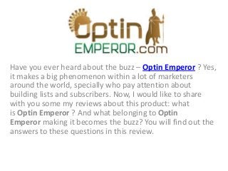 Have you ever heard about the buzz – Optin Emperor ? Yes,
it makes a big phenomenon within a lot of marketers
around the world, specially who pay attention about
building lists and subscribers. Now, I would like to share
with you some my reviews about this product: what
is Optin Emperor ? And what belonging to Optin
Emperor making it becomes the buzz? You will find out the
answers to these questions in this review.
 