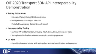 OIF 2020 Transport SDN API Interoperability
Demonstration
• Testing Focus Areas
• Integrated Packet Optical SDN Orchestration
• Interoperability of Transport SDN APIs
• Partially Disaggregated Optical Network Model
• Interoperability Testing
• Multiple HW and SW Vendors, including ADVA, Ciena, Cisco, Infinera and Nokia
• Testing hosted in Telefonica Lab with multiple consulting operators
• CT Role
• Consulting Operator helping with testing plan, technical specifications and evaluation
Copyright © 2020 OIF 14
 