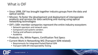 What is OIF
• Since 1998, OIF has brought together industry groups from the data and
optical worlds
• Mission: To foster the development and deployment of interoperable
products and services for data switching and routing using optical
networking technologies
• OIF’s 100+ member companies represent the entire industry ecosystem:
• Network operators and network users
• Component and systems vendors
• Testing and software companies
• Academia
• Products: IAs, White Papers, Certification Test Specs
• Current Work in Networking WG (Transport SDN related):
• Requirements for Integrated Packet/Optical SDN
• Transport SDN API Interoperability Testing
Copyright © 2020 OIF 3
 