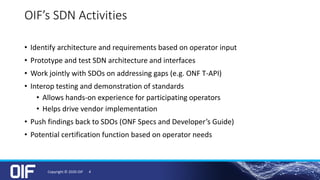OIF’s SDN Activities
• Identify architecture and requirements based on operator input
• Prototype and test SDN architecture and interfaces
• Work jointly with SDOs on addressing gaps (e.g. ONF T-API)
• Interop testing and demonstration of standards
• Allows hands-on experience for participating operators
• Helps drive vendor implementation
• Push findings back to SDOs (ONF Specs and Developer’s Guide)
• Potential certification function based on operator needs
Copyright © 2020 OIF 4
 