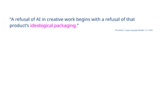 “A refusal of AI in creative work begins with a refusal of that
product’s ideological packaging.”
- The Editors. “Large Language Muddle.” n+1. 2025.
 