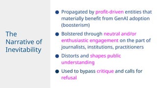● Propagated by profit-driven entities that
materially benefit from GenAI adoption
(boosterism)
● Bolstered through neutral and/or
enthusiastic engagement on the part of
journalists, institutions, practitioners
● Distorts and shapes public
understanding
● Used to bypass critique and calls for
refusal
The
Narrative of
Inevitability
 