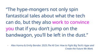 “The hype-mongers not only spin
fantastical tales about what the tech
can do, but they also work to convince
you that if you don’t jump on the
bandwagon, you’ll be left in the dust.”
- Alex Hanna & Emily Bender. 2025.The AI Con: How to Fight Big Tech’s Hype and
Create the Future We Want.
 