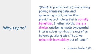 “[GenAI is predicated on] centralizing
power, amassing data, and
generating profit, rather than
providing technology that is socially
beneficial. In other words, this is a
choice, one being made by powerful
interests, but not that the rest of us
have to go along with. Thus, we
reject this inevitability out of hand.”
Design
Why say no?
- Hanna & Bender, 2025
 