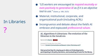 ● “LIS workers are encouraged to respond neutrally or
even positively to generative AI as if it is an objective
tool to use.” (Slater, p. 588, 2025)
● Material, institutional, corporate, and
organizational push (including ACRL)
● Incongruence and debate about the field’s AI
embrace and espoused professional values
In Libraries
?
 