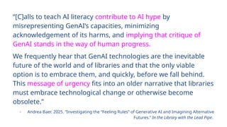 “[C]alls to teach AI literacy contribute to AI hype by
misrepresenting GenAI’s capacities, minimizing
acknowledgement of its harms, and implying that critique of
GenAI stands in the way of human progress.
We frequently hear that GenAI technologies are the inevitable
future of the world and of libraries and that the only viable
option is to embrace them, and quickly, before we fall behind.
This message of urgency fits into an older narrative that libraries
must embrace technological change or otherwise become
obsolete.”
- Andrea Baer. 2025. “Investigating the “Feeling Rules” of Generative AI and Imagining Alternative
Futures.” In the Library with the Lead Pipe.
 