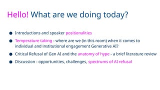 Hello! What are we doing today?
● Introductions and speaker positionalities
● Temperature taking - where are we (in this room) when it comes to
individual and institutional engagement Generative AI?
● Critical Refusal of Gen AI and the anatomy of hype - a brief literature review
● Discussion - opportunities, challenges, spectrums of AI refusal
 