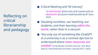 ● Critical Washing and “AI Literacy”
“a minimization of the costs of AI coexists with an
idealization of a future made possible by AI” (Baer,
2025)
● Situating ourselves, our teaching, our
students, and their learning within the
world, rather than in a vacuum
● “the only use of something like ChatGPT
at a university is as a contrast dye test to
understand where more resources are
needed” (Emily Bender and Alex Hannah, Tech Won’t
Save Us, interviewed by Paris Marx. Episode #277. 2025).
Reflecting on
critical
librarianship
and pedagogy
 