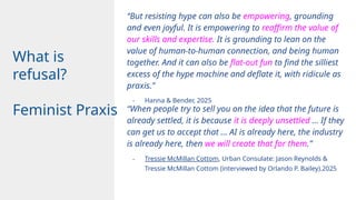 “When people try to sell you on the idea that the future is
already settled, it is because it is deeply unsettled … If they
can get us to accept that … AI is already here, the industry
is already here, then we will create that for them.”
- Tressie McMillan Cottom, Urban Consulate: Jason Reynolds &
Tressie McMillan Cottom (interviewed by Orlando P. Bailey).2025
What is
refusal?
Feminist Praxis
“But resisting hype can also be empowering, grounding
and even joyful. It is empowering to reaffirm the value of
our skills and expertise. It is grounding to lean on the
value of human-to-human connection, and being human
together. And it can also be flat-out fun to find the silliest
excess of the hype machine and deflate it, with ridicule as
praxis.”
- Hanna & Bender, 2025
 