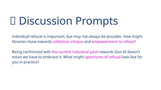 💬 Discussion Prompts
Individual refusal is important, but may not always be possible. How might
libraries move towards collective critique and empowerment to refuse?
Being confronted with the current industrial push towards Gen AI doesn’t
mean we have to embrace it. What might spectrums of refusal look like for
you in practice?
 