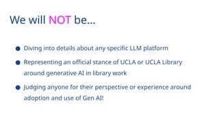 We will NOT be…
● Diving into details about any specific LLM platform
● Representing an official stance of UCLA or UCLA Library
around generative AI in library work
● Judging anyone for their perspective or experience around
adoption and use of Gen AI!
 