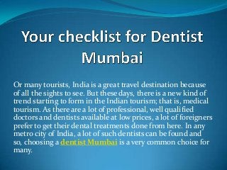Or many tourists, India is a great travel destination because
of all the sights to see. But these days, there is a new kind of
trend starting to form in the Indian tourism; that is, medical
tourism. As there are a lot of professional, well qualified
doctors and dentists available at low prices, a lot of foreigners
prefer to get their dental treatments done from here. In any
metro city of India, a lot of such dentists can be found and
so, choosing a dentist Mumbai is a very common choice for
many.

 