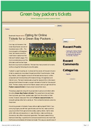 Green bay packers tickets
Online booking for packers season tickets
l Home
Search
Bookmark the permalink. Opting for Online
Tickets for a Green Bay Packers by
galtonwhite
Few may not be aware, that
Green Bay Packers are one of
the oldest clubs in NFL. The
club is based in a Midwestern
town, but houses one of the
most historic stadiums of the
National Football League. The
club is considered as one of the
elite teams and has few Super
Bowl wins to prove its credentials. The team has many records to its name
and has a huge fan following all across the globe.
Football is a sport loved by all, in almost all the corners of the world. Even in
America, people are crazy about the game and their favorite teams. Green
Bay Packers, which happens to be one of the best teams around, is often
compared to all time favorites as Minnesota Vikings, Chicago Bears and
Detroit Lions. The team mates boasts a loyal fan base and this is the reason
perhaps that the team has seen a surge in demand of ticket for fixtures post
2010. The fans closely monitor the Packers season and try to get hold of the
Packers season ticket, to have a closer look at their stars.
These days, people do not go for buying tickets in person and rather settle
for online Green Bay Packers tickets. This saves them time and helps
them lay hands upon their coveted seats right from the comfort of their
homes. However, because of the rush for Packers season tickets, the
sites selling these often fail to satisfy all. This is where the brokers come into
the picture.
How to buy passes in the best of ways without getting duped? Well, if you
are trying to get yourself their game tickets over the net, make sure that
you procure them from genuine sites widely used by others. Opt for sites
which offer secure transactions. In case of brokers, make sure that you
choose one, who offers money back guarantee. The season passes for big
teams as Green Bay, is quite hard to come across and hence, one must track
the fixtures and schedule of the team at length. This way you would know of
Recent Posts
l Opting for Online Tickets
for a Green Bay Packers
l Knowing All About the
Green Bay Packers
Recent
Comments
Categories
l Sports
Search
Generated with www.html-to-pdf.net Page 1 / 2
 