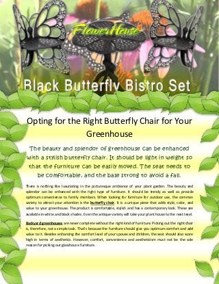 Opting for the Right Butterfly Chair for Your
                Greenhouse
  The beauty and splendor of greenhouse can be enhanced
with a stylish butterfly chair. It should be light in weight so
  that the furniture can be easily moved. The seat needs to
       be comfortable, and the base strong to avoid a fall.
There is nothing like luxuriating in the picturesque ambiance of your plant garden. The beauty and
splendor can be enhanced with the right type of furniture. It should be trendy as well as provide
optimum convenience to family members. When looking for furniture for outdoor use, the common
variety to attract your attention is the butterfly chair. It is a unique piece that adds style, color, and
value to your greenhouse. The product is comfortable, stylish and has a contemporary look. These are
available in white and black shades. Even the antique variety will take your plant house to the next level.

Backyard greenhouses are never complete without the right kind of furniture. Picking out the right chair
is, therefore, not a simple task. That’s because the furniture should give you optimum comfort and add
value to it. Besides enhancing the comfort level of your spouse and children, the seat should also score
high in terms of aesthetics. However, comfort, convenience and aestheticism must not be the sole
reason for picking out glasshouse furniture.
 