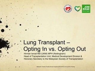 Lung Transplant –
Opting In vs. Opting Out
Hirman Ismail MD (UKM) MPH (Nottingham)
Head of Transplantation Unit, Medical Development Division &
Honorary Secretary to the Malaysian Society of Transplantation
Malaysian Thoracic Society Annual Congress (MTS 2016), 29 July 2016, Penang
 