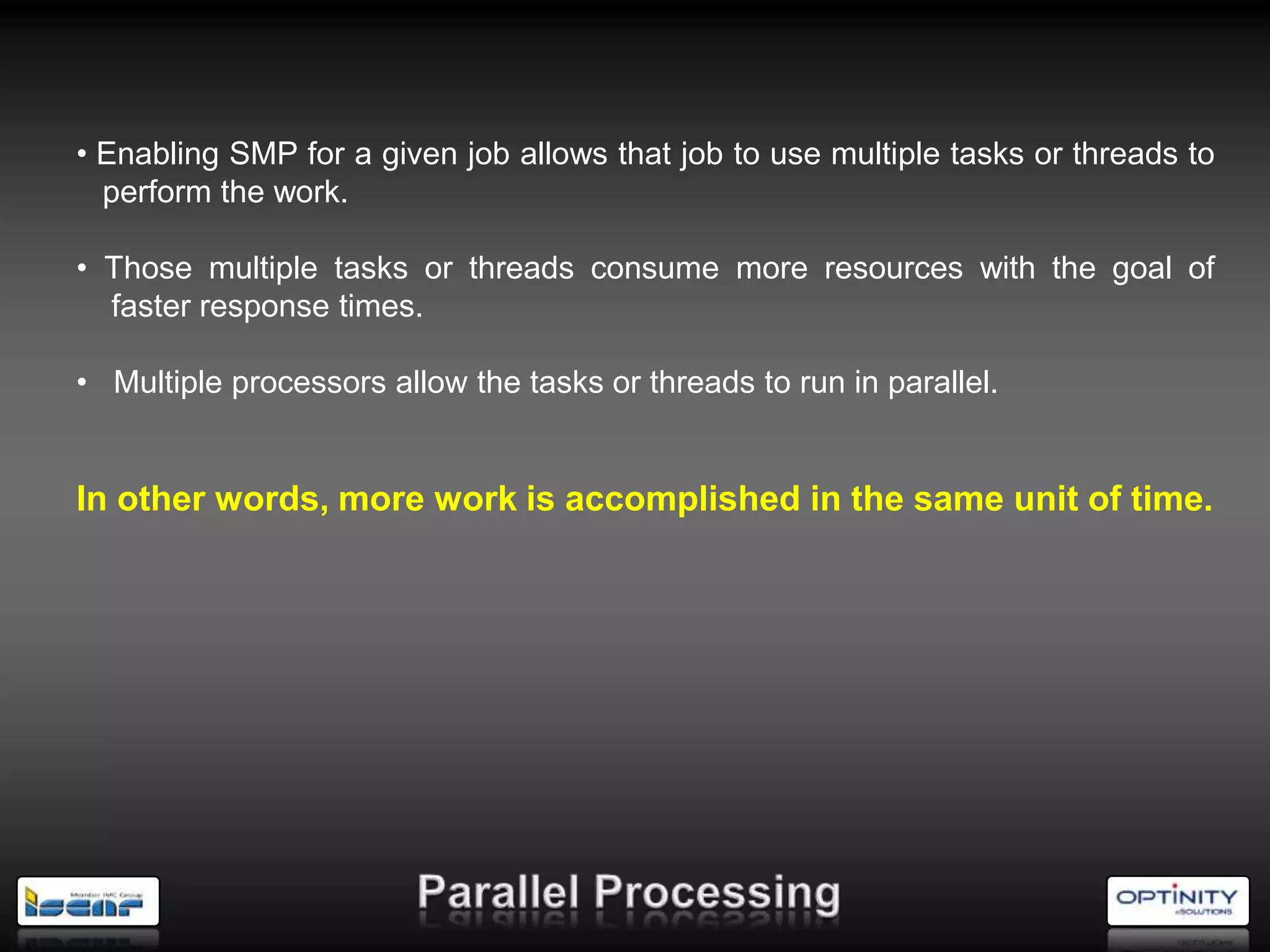 • Enabling SMP for a given job allows that job to use multiple tasks or threads to
  perform the work.

• Those multiple tasks or threads consume more resources with the goal of
  faster response times.

• Multiple processors allow the tasks or threads to run in parallel.


In other words, more work is accomplished in the same unit of time.
 