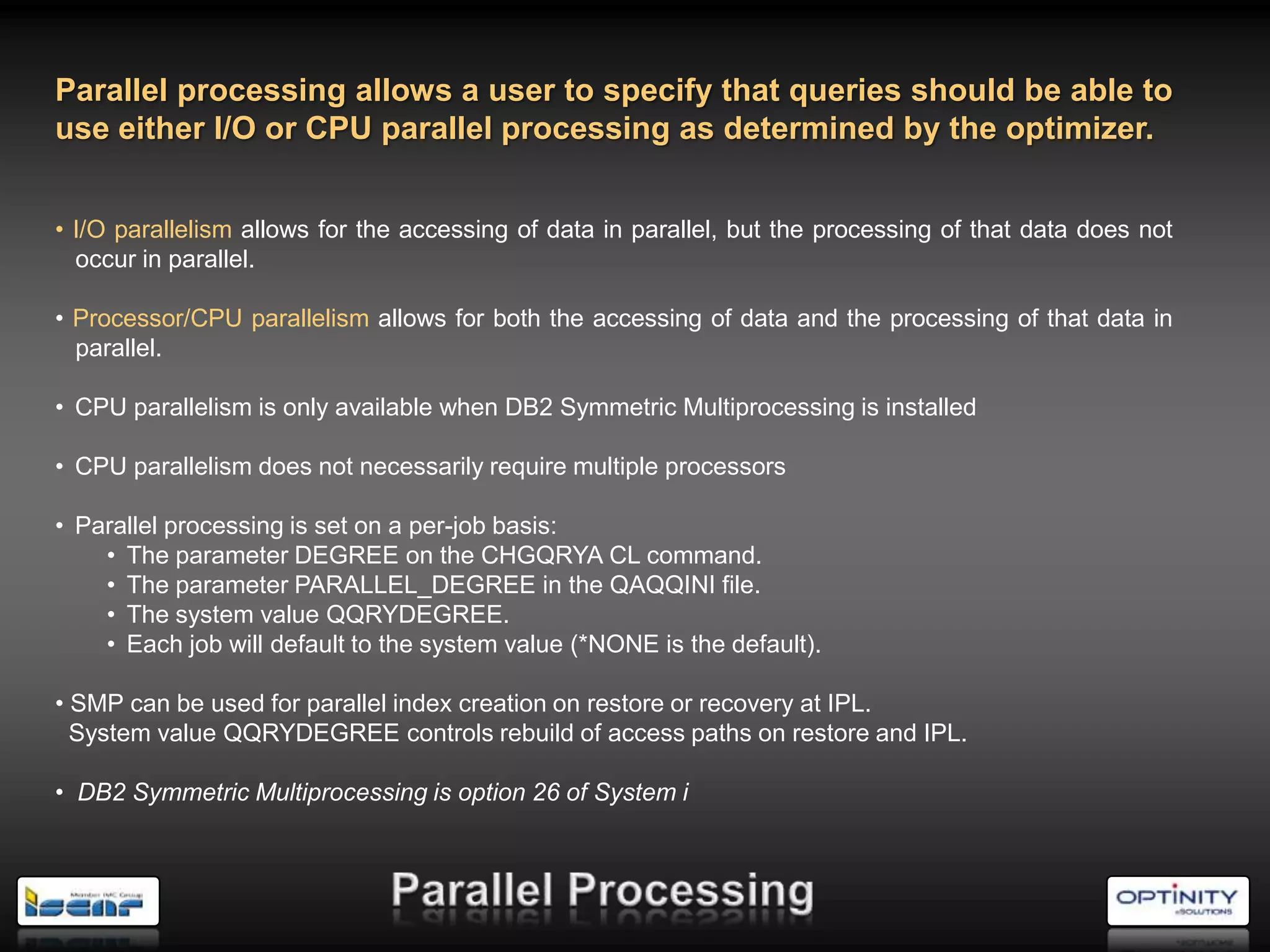 Parallel processing allows a user to specify that queries should be able to
use either I/O or CPU parallel processing as determined by the optimizer.


• I/O parallelism allows for the accessing of data in parallel, but the processing of that data does not
  occur in parallel.

• Processor/CPU parallelism allows for both the accessing of data and the processing of that data in
  parallel.

• CPU parallelism is only available when DB2 Symmetric Multiprocessing is installed

• CPU parallelism does not necessarily require multiple processors

• Parallel processing is set on a per-job basis:
    • The parameter DEGREE on the CHGQRYA CL command.
    • The parameter PARALLEL_DEGREE in the QAQQINI file.
    • The system value QQRYDEGREE.
    • Each job will default to the system value (*NONE is the default).

• SMP can be used for parallel index creation on restore or recovery at IPL.
  System value QQRYDEGREE controls rebuild of access paths on restore and IPL.

• DB2 Symmetric Multiprocessing is option 26 of System i
 