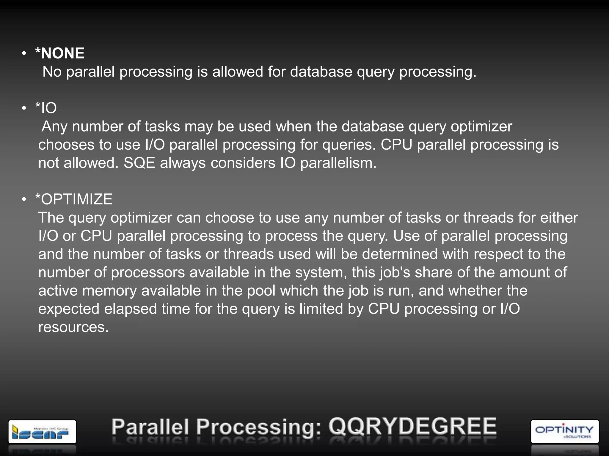 • *NONE
   No parallel processing is allowed for database query processing.

• *IO
   Any number of tasks may be used when the database query optimizer
   chooses to use I/O parallel processing for queries. CPU parallel processing is
   not allowed. SQE always considers IO parallelism.

• *OPTIMIZE
  The query optimizer can choose to use any number of tasks or threads for either
   I/O or CPU parallel processing to process the query. Use of parallel processing
   and the number of tasks or threads used will be determined with respect to the
   number of processors available in the system, this job's share of the amount of
   active memory available in the pool which the job is run, and whether the
   expected elapsed time for the query is limited by CPU processing or I/O
   resources.
 