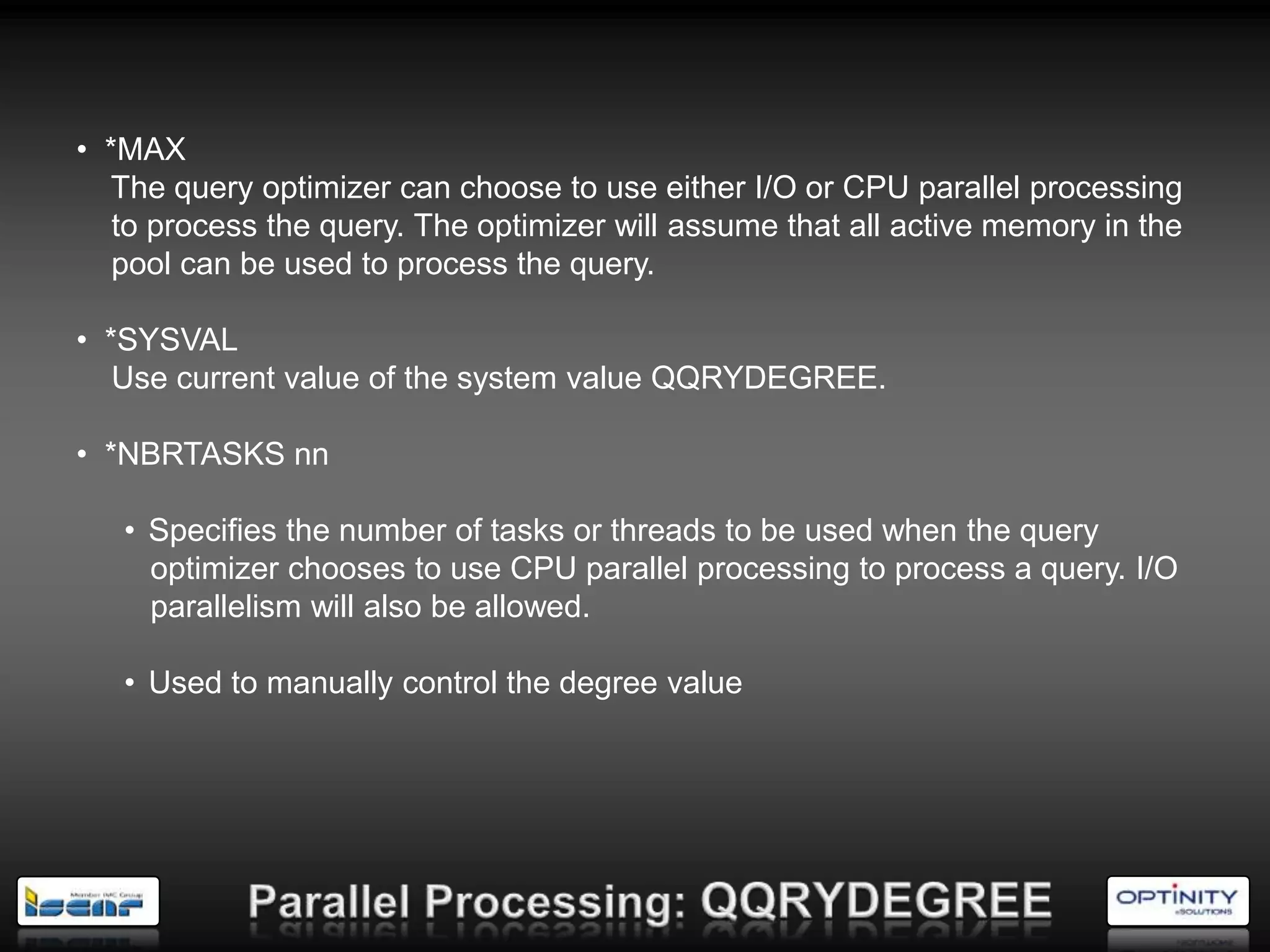 • *MAX
  The query optimizer can choose to use either I/O or CPU parallel processing
   to process the query. The optimizer will assume that all active memory in the
   pool can be used to process the query.

• *SYSVAL
   Use current value of the system value QQRYDEGREE.

• *NBRTASKS nn

   • Specifies the number of tasks or threads to be used when the query
     optimizer chooses to use CPU parallel processing to process a query. I/O
     parallelism will also be allowed.

   • Used to manually control the degree value
 