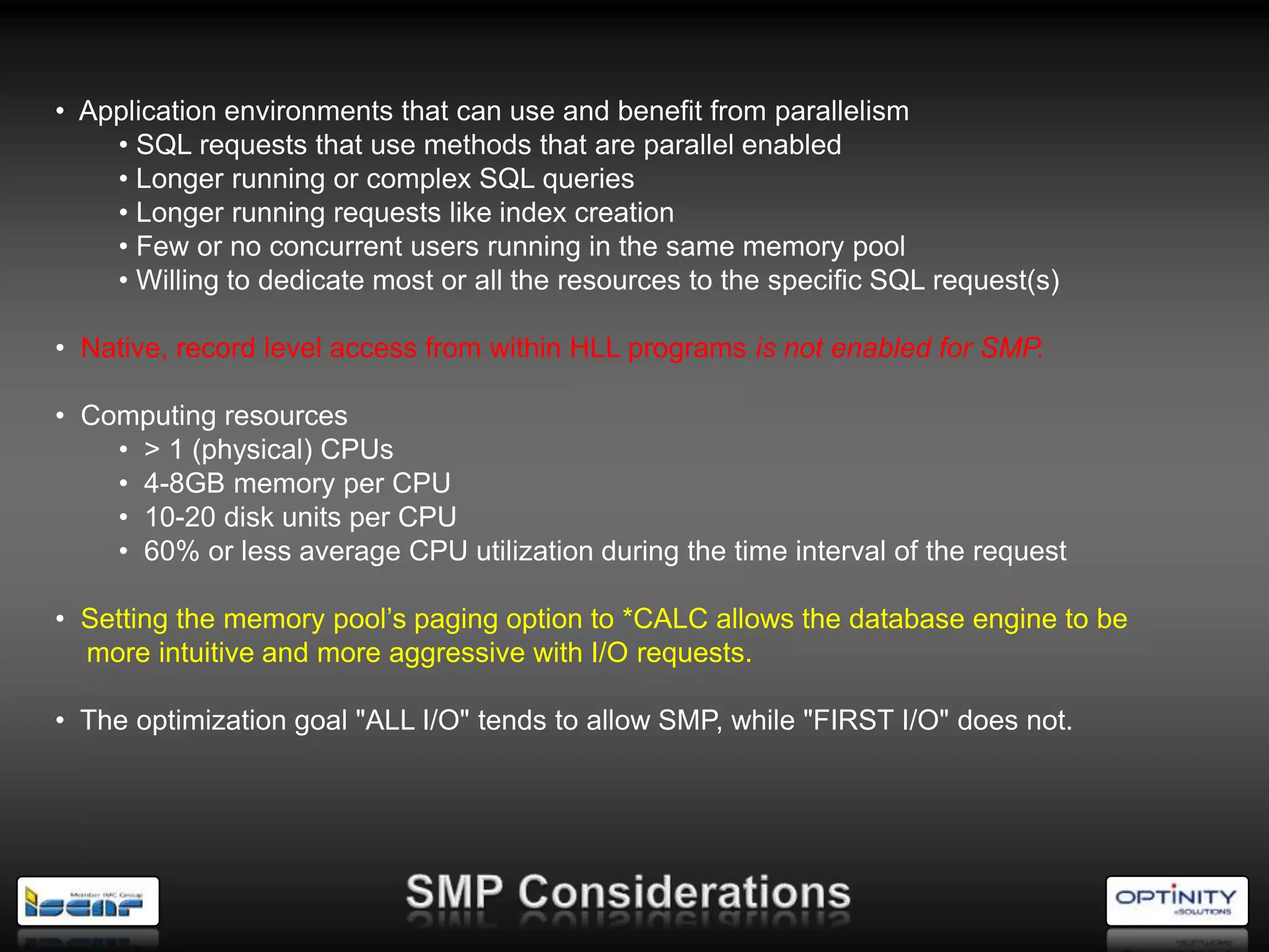 • Application environments that can use and benefit from parallelism
    • SQL requests that use methods that are parallel enabled
    • Longer running or complex SQL queries
    • Longer running requests like index creation
    • Few or no concurrent users running in the same memory pool
    • Willing to dedicate most or all the resources to the specific SQL request(s)

• Native, record level access from within HLL programs is not enabled for SMP.

• Computing resources
    • > 1 (physical) CPUs
    • 4-8GB memory per CPU
    • 10-20 disk units per CPU
    • 60% or less average CPU utilization during the time interval of the request

• Setting the memory pool‘s paging option to *CALC allows the database engine to be
  more intuitive and more aggressive with I/O requests.

• The optimization goal "ALL I/O" tends to allow SMP, while "FIRST I/O" does not.
 