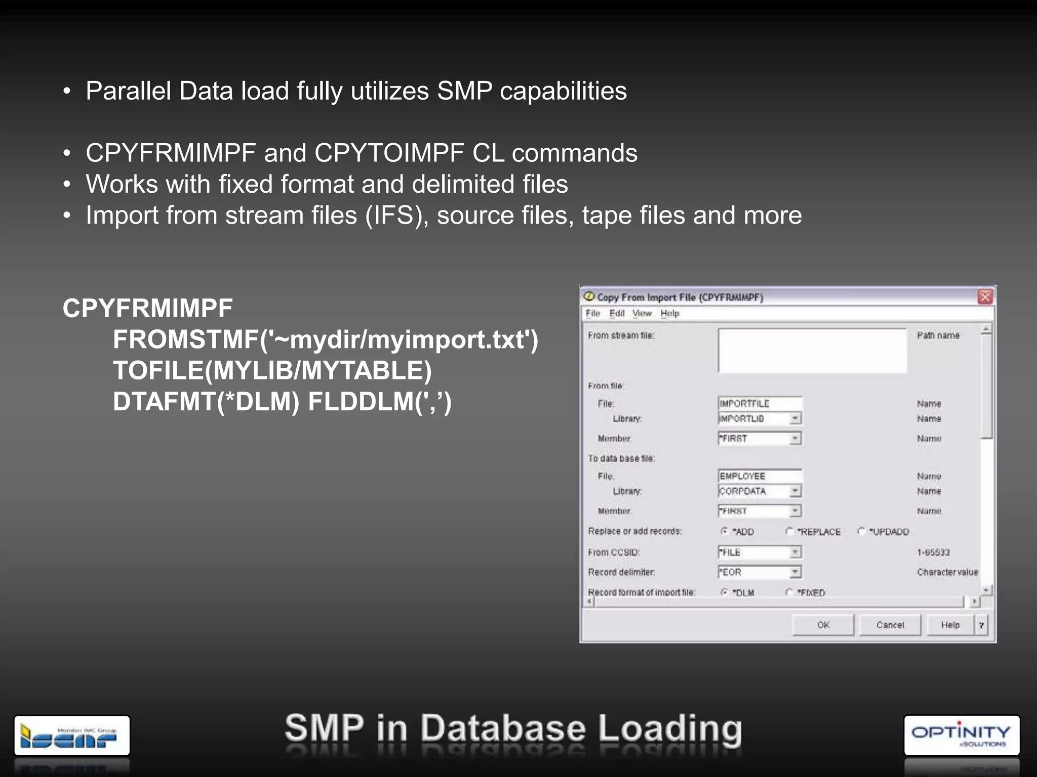 • Parallel Data load fully utilizes SMP capabilities

• CPYFRMIMPF and CPYTOIMPF CL commands
• Works with fixed format and delimited files
• Import from stream files (IFS), source files, tape files and more


CPYFRMIMPF
   FROMSTMF('~mydir/myimport.txt')
   TOFILE(MYLIB/MYTABLE)
   DTAFMT(*DLM) FLDDLM(',’)
 