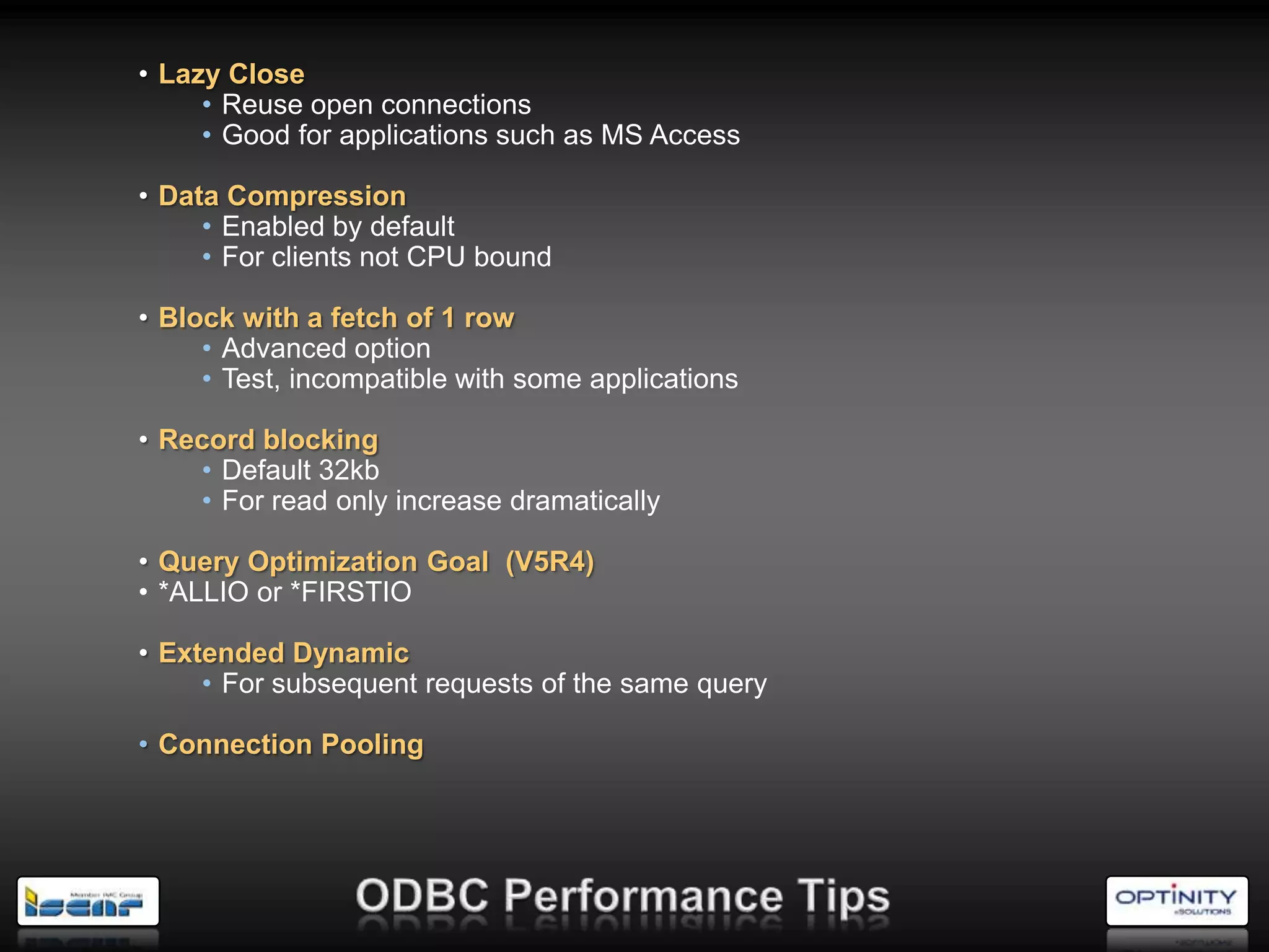 • Lazy Close
     • Reuse open connections
     • Good for applications such as MS Access

• Data Compression
     • Enabled by default
     • For clients not CPU bound

• Block with a fetch of 1 row
     • Advanced option
     • Test, incompatible with some applications

• Record blocking
    • Default 32kb
    • For read only increase dramatically

• Query Optimization Goal (V5R4)
• *ALLIO or *FIRSTIO

• Extended Dynamic
     • For subsequent requests of the same query

• Connection Pooling
 