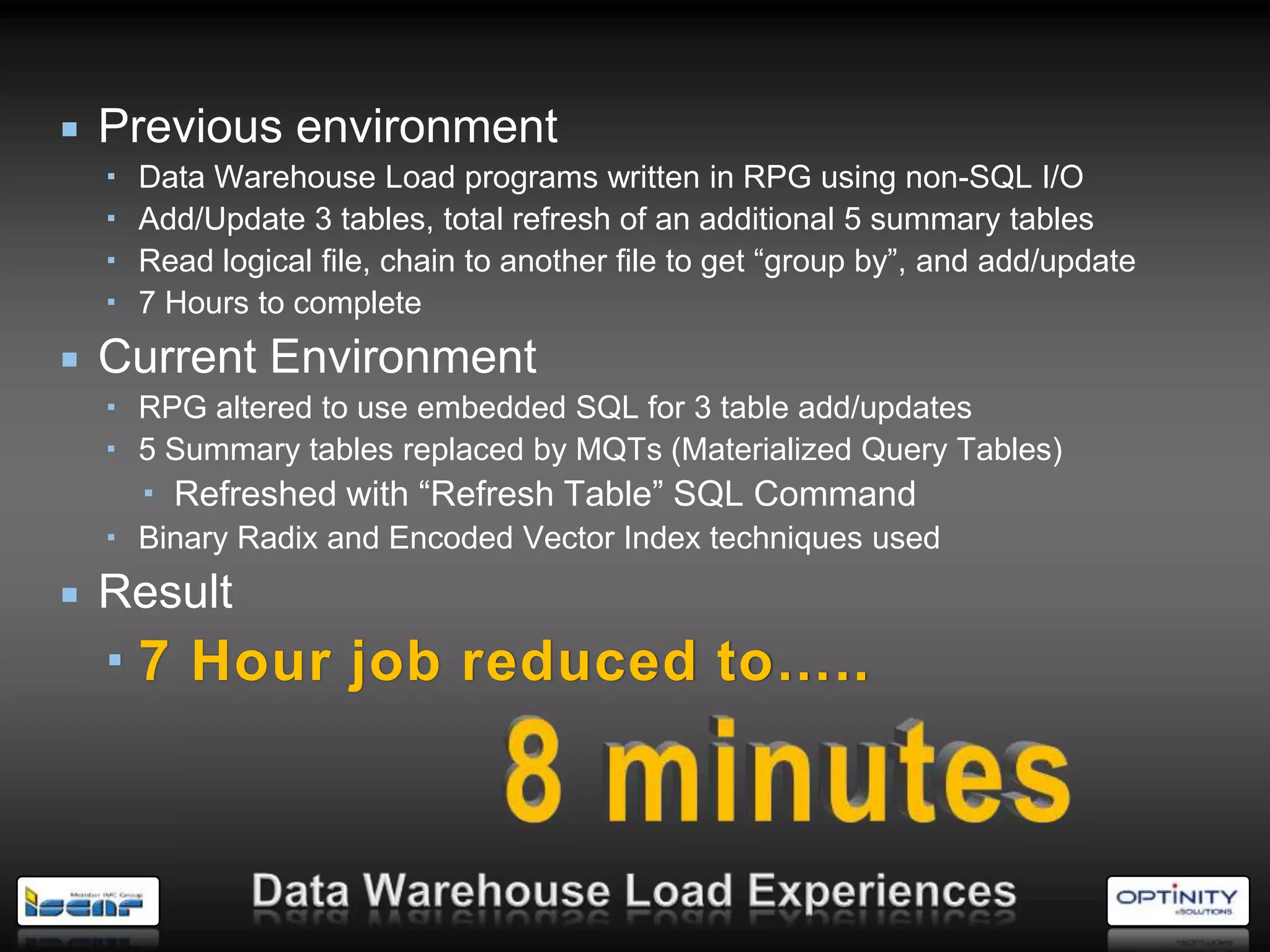    Previous environment
       Data Warehouse Load programs written in RPG using non-SQL I/O
       Add/Update 3 tables, total refresh of an additional 5 summary tables
       Read logical file, chain to another file to get ―group by‖, and add/update
       7 Hours to complete
   Current Environment
     RPG altered to use embedded SQL for 3 table add/updates
     5 Summary tables replaced by MQTs (Materialized Query Tables)
         Refreshed with ―Refresh Table‖ SQL Command
     Binary Radix and Encoded Vector Index techniques used
   Result
     7 Hour job reduced to…..
 