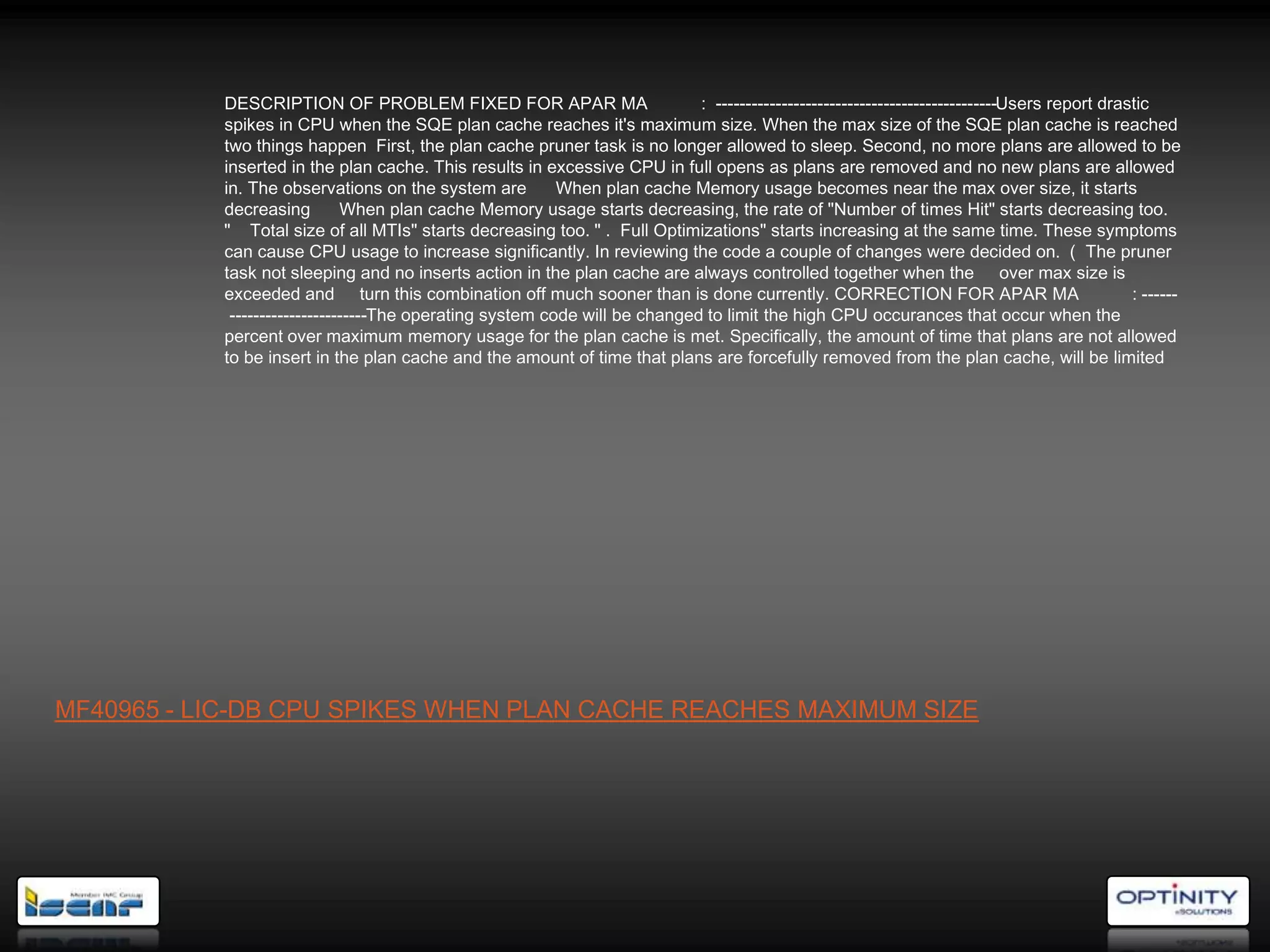 DESCRIPTION OF PROBLEM FIXED FOR APAR MA                         : -----------------------------------------------Users report drastic
           spikes in CPU when the SQE plan cache reaches it's maximum size. When the max size of the SQE plan cache is reached
           two things happen First, the plan cache pruner task is no longer allowed to sleep. Second, no more plans are allowed to be
           inserted in the plan cache. This results in excessive CPU in full opens as plans are removed and no new plans are allowed
           in. The observations on the system are         When plan cache Memory usage becomes near the max over size, it starts
           decreasing         When plan cache Memory usage starts decreasing, the rate of "Number of times Hit" starts decreasing too.
           " Total size of all MTIs" starts decreasing too. " . Full Optimizations" starts increasing at the same time. These symptoms
           can cause CPU usage to increase significantly. In reviewing the code a couple of changes were decided on. ) The pruner
           task not sleeping and no inserts action in the plan cache are always controlled together when the over max size is
           exceeded and turn this combination off much sooner than is done currently. CORRECTION FOR APAR MA                                  : ------
            -----------------------The operating system code will be changed to limit the high CPU occurances that occur when the
           percent over maximum memory usage for the plan cache is met. Specifically, the amount of time that plans are not allowed
           to be insert in the plan cache and the amount of time that plans are forcefully removed from the plan cache, will be limited




MF40965 - LIC-DB CPU SPIKES WHEN PLAN CACHE REACHES MAXIMUM SIZE
 