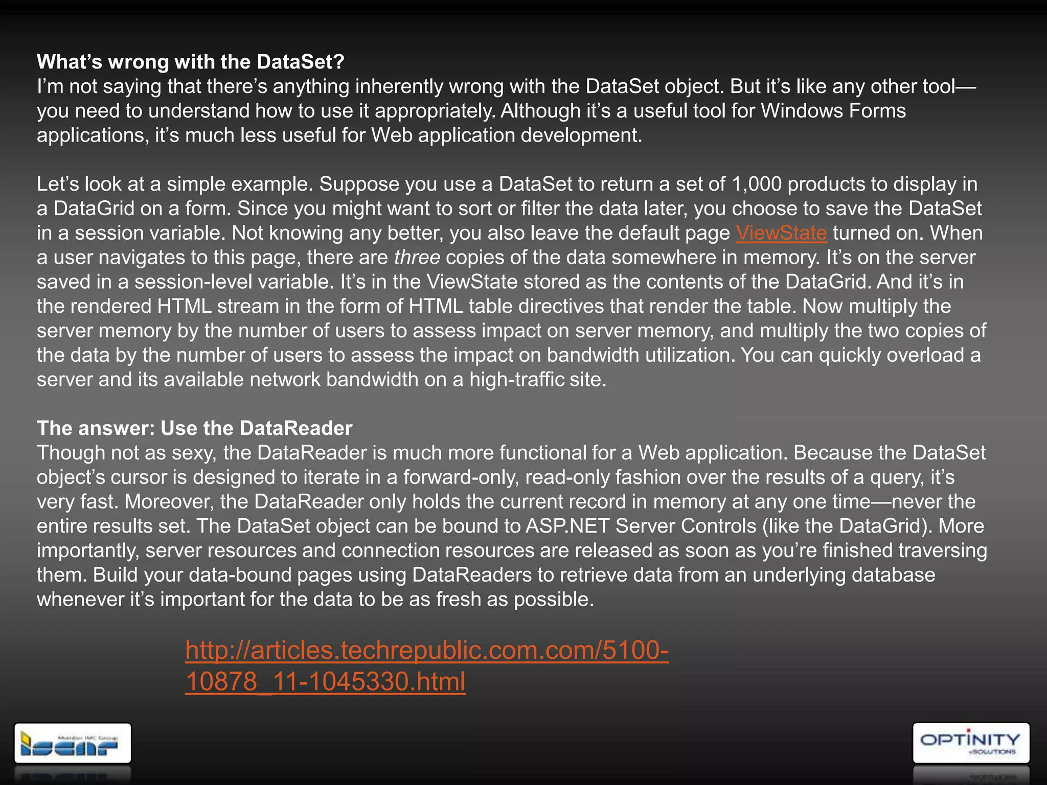 What’s wrong with the DataSet?
I‘m not saying that there‘s anything inherently wrong with the DataSet object. But it‘s like any other tool—
you need to understand how to use it appropriately. Although it‘s a useful tool for Windows Forms
applications, it‘s much less useful for Web application development.

Let‘s look at a simple example. Suppose you use a DataSet to return a set of 1,000 products to display in
a DataGrid on a form. Since you might want to sort or filter the data later, you choose to save the DataSet
in a session variable. Not knowing any better, you also leave the default page ViewState turned on. When
a user navigates to this page, there are three copies of the data somewhere in memory. It‘s on the server
saved in a session-level variable. It‘s in the ViewState stored as the contents of the DataGrid. And it‘s in
the rendered HTML stream in the form of HTML table directives that render the table. Now multiply the
server memory by the number of users to assess impact on server memory, and multiply the two copies of
the data by the number of users to assess the impact on bandwidth utilization. You can quickly overload a
server and its available network bandwidth on a high-traffic site.

The answer: Use the DataReader
Though not as sexy, the DataReader is much more functional for a Web application. Because the DataSet
object‘s cursor is designed to iterate in a forward-only, read-only fashion over the results of a query, it‘s
very fast. Moreover, the DataReader only holds the current record in memory at any one time—never the
entire results set. The DataSet object can be bound to ASP.NET Server Controls (like the DataGrid). More
importantly, server resources and connection resources are released as soon as you‘re finished traversing
them. Build your data-bound pages using DataReaders to retrieve data from an underlying database
whenever it‘s important for the data to be as fresh as possible.

                 http://articles.techrepublic.com.com/5100-
                 10878_11-1045330.html
 