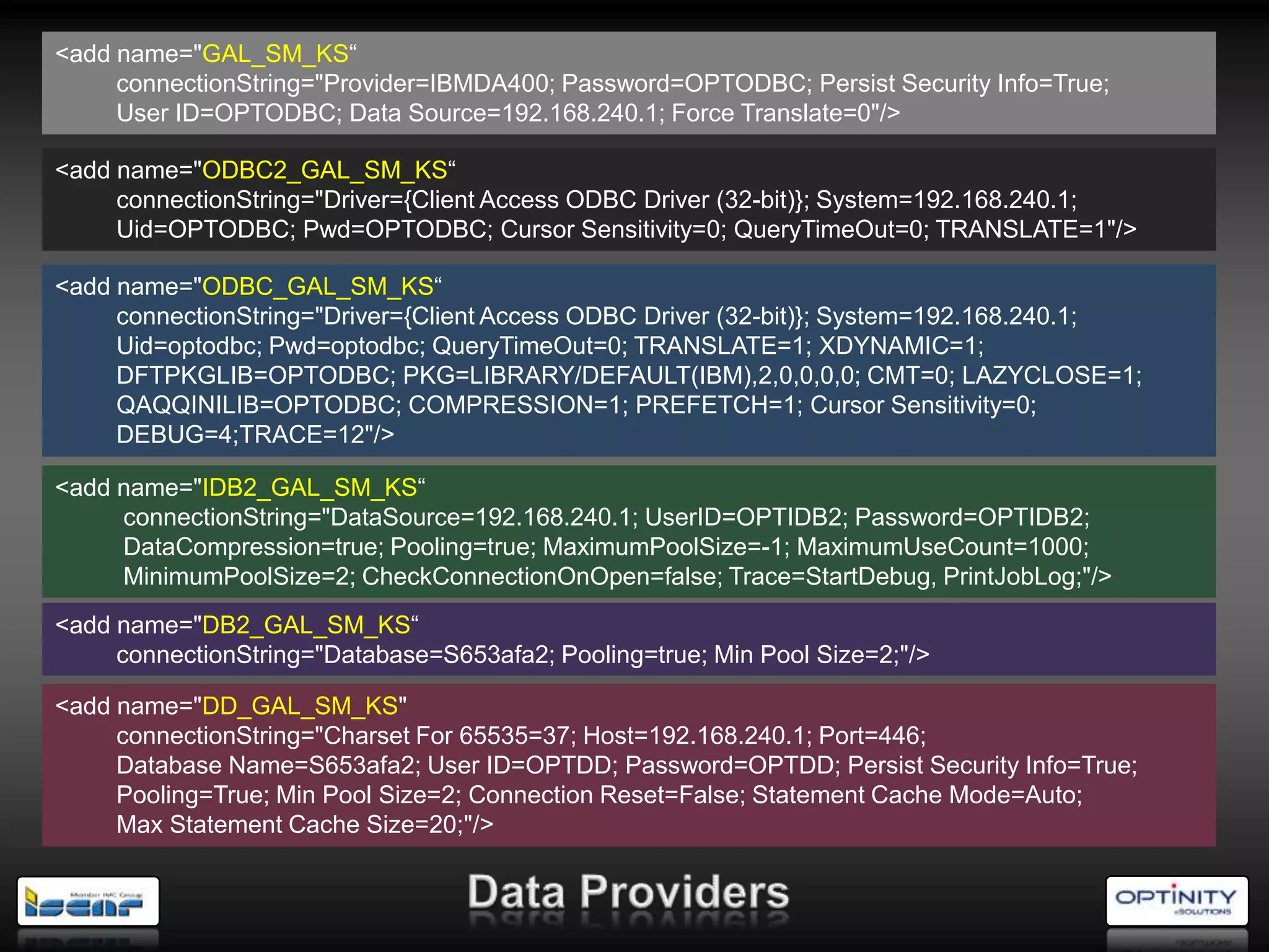 <add name="GAL_SM_KS―
     connectionString="Provider=IBMDA400; Password=OPTODBC; Persist Security Info=True;
     User ID=OPTODBC; Data Source=192.168.240.1; Force Translate=0"/>

<add name="ODBC2_GAL_SM_KS―
     connectionString="Driver={Client Access ODBC Driver (32-bit)}; System=192.168.240.1;
     Uid=OPTODBC; Pwd=OPTODBC; Cursor Sensitivity=0; QueryTimeOut=0; TRANSLATE=1"/>

<add name="ODBC_GAL_SM_KS―
     connectionString="Driver={Client Access ODBC Driver (32-bit)}; System=192.168.240.1;
     Uid=optodbc; Pwd=optodbc; QueryTimeOut=0; TRANSLATE=1; XDYNAMIC=1;
     DFTPKGLIB=OPTODBC; PKG=LIBRARY/DEFAULT(IBM),2,0,0,0,0; CMT=0; LAZYCLOSE=1;
     QAQQINILIB=OPTODBC; COMPRESSION=1; PREFETCH=1; Cursor Sensitivity=0;
     DEBUG=4;TRACE=12"/>

<add name="IDB2_GAL_SM_KS―
     connectionString="DataSource=192.168.240.1; UserID=OPTIDB2; Password=OPTIDB2;
     DataCompression=true; Pooling=true; MaximumPoolSize=-1; MaximumUseCount=1000;
     MinimumPoolSize=2; CheckConnectionOnOpen=false; Trace=StartDebug, PrintJobLog;"/>
<add name="DB2_GAL_SM_KS―
     connectionString="Database=S653afa2; Pooling=true; Min Pool Size=2;"/>

<add name="DD_GAL_SM_KS"
     connectionString="Charset For 65535=37; Host=192.168.240.1; Port=446;
     Database Name=S653afa2; User ID=OPTDD; Password=OPTDD; Persist Security Info=True;
     Pooling=True; Min Pool Size=2; Connection Reset=False; Statement Cache Mode=Auto;
     Max Statement Cache Size=20;"/>
 