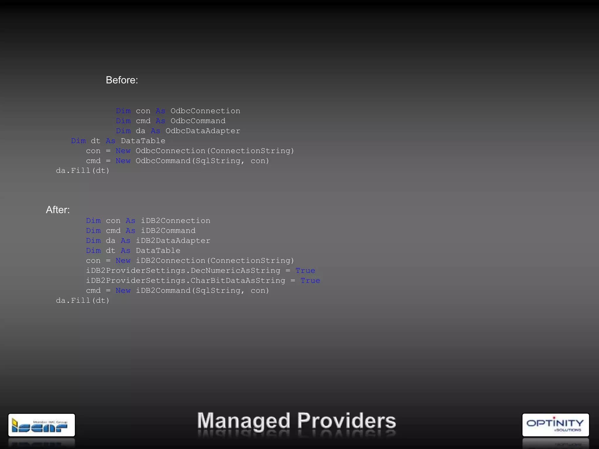 Before:

              Dim con As OdbcConnection
              Dim cmd As OdbcCommand
              Dim da As OdbcDataAdapter
     Dim dt As DataTable
        con = New OdbcConnection(ConnectionString)
        cmd = New OdbcCommand(SqlString, con)
  da.Fill(dt)



After:
        Dim con As iDB2Connection
        Dim cmd As iDB2Command
        Dim da As iDB2DataAdapter
        Dim dt As DataTable
        con = New iDB2Connection(ConnectionString)
        iDB2ProviderSettings.DecNumericAsString = True
        iDB2ProviderSettings.CharBitDataAsString = True
        cmd = New iDB2Command(SqlString, con)
  da.Fill(dt)
 