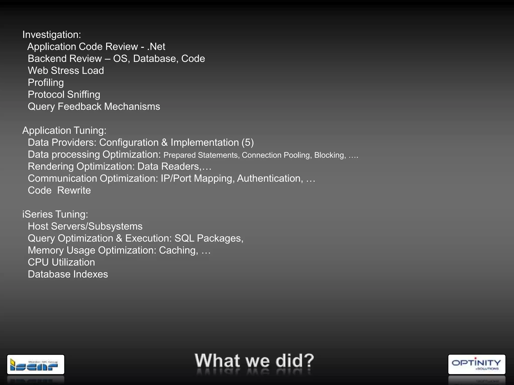 Investigation:
 Application Code Review - .Net
 Backend Review – OS, Database, Code
 Web Stress Load
 Profiling
 Protocol Sniffing
 Query Feedback Mechanisms

Application Tuning:
 Data Providers: Configuration & Implementation (5)
 Data processing Optimization: Prepared Statements, Connection Pooling, Blocking, ….
 Rendering Optimization: Data Readers,…
 Communication Optimization: IP/Port Mapping, Authentication, …
 Code Rewrite

iSeries Tuning:
 Host Servers/Subsystems
 Query Optimization & Execution: SQL Packages,
 Memory Usage Optimization: Caching, …
 CPU Utilization
 Database Indexes
 