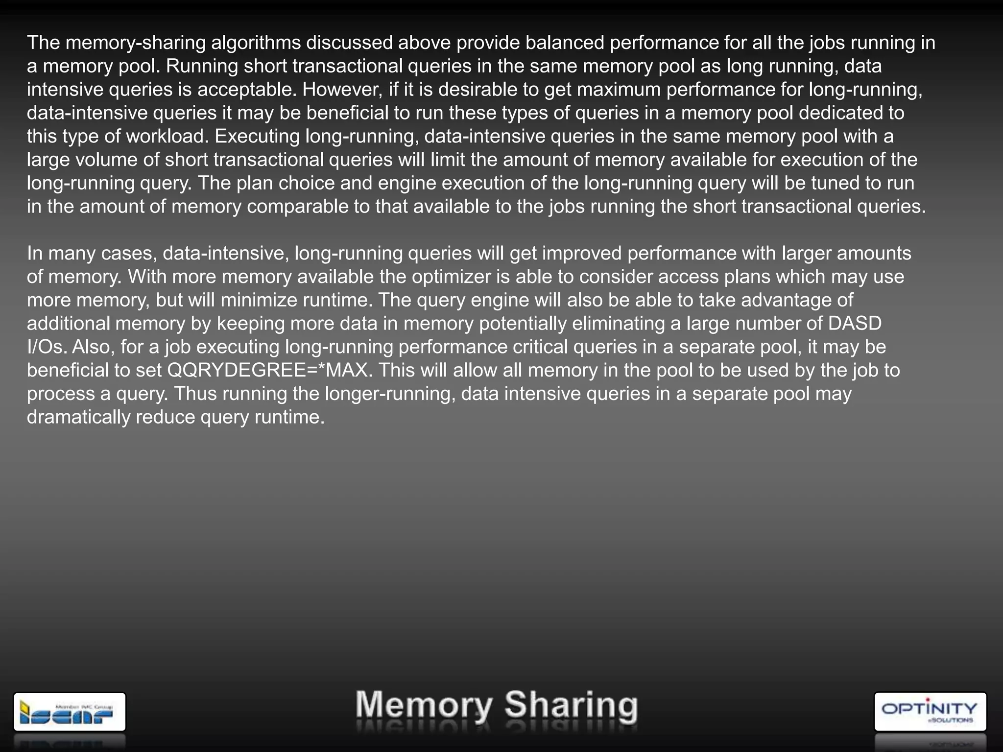 The memory-sharing algorithms discussed above provide balanced performance for all the jobs running in
a memory pool. Running short transactional queries in the same memory pool as long running, data
intensive queries is acceptable. However, if it is desirable to get maximum performance for long-running,
data-intensive queries it may be beneficial to run these types of queries in a memory pool dedicated to
this type of workload. Executing long-running, data-intensive queries in the same memory pool with a
large volume of short transactional queries will limit the amount of memory available for execution of the
long-running query. The plan choice and engine execution of the long-running query will be tuned to run
in the amount of memory comparable to that available to the jobs running the short transactional queries.

In many cases, data-intensive, long-running queries will get improved performance with larger amounts
of memory. With more memory available the optimizer is able to consider access plans which may use
more memory, but will minimize runtime. The query engine will also be able to take advantage of
additional memory by keeping more data in memory potentially eliminating a large number of DASD
I/Os. Also, for a job executing long-running performance critical queries in a separate pool, it may be
beneficial to set QQRYDEGREE=*MAX. This will allow all memory in the pool to be used by the job to
process a query. Thus running the longer-running, data intensive queries in a separate pool may
dramatically reduce query runtime.
 