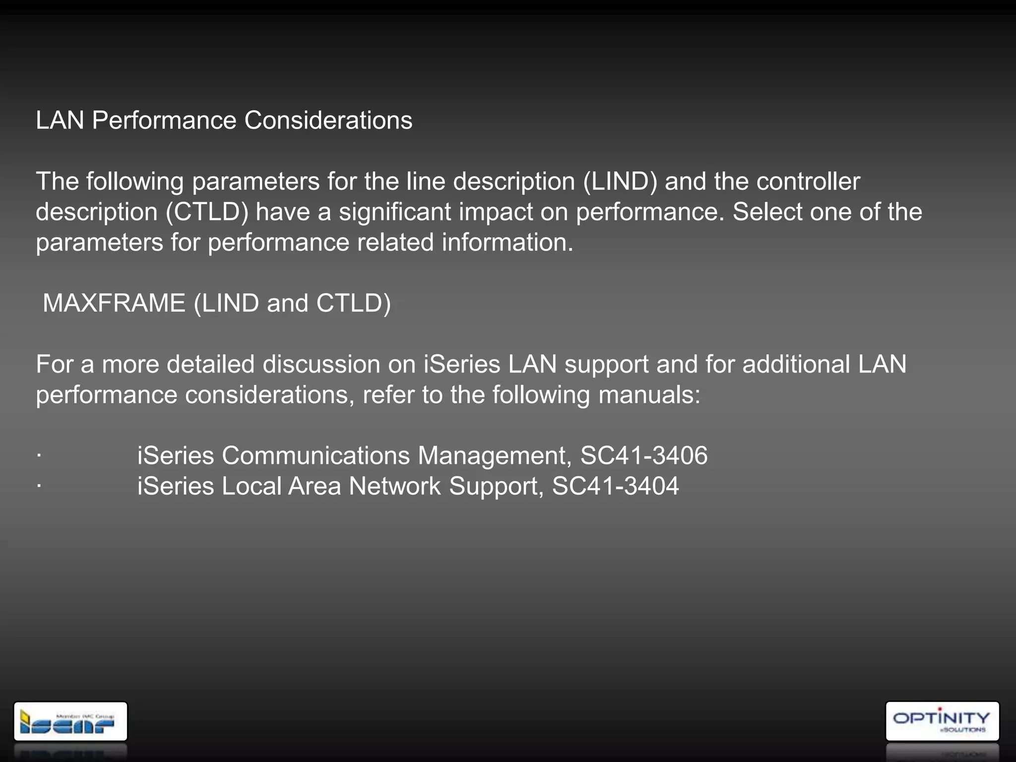 LAN Performance Considerations

The following parameters for the line description (LIND) and the controller
description (CTLD) have a significant impact on performance. Select one of the
parameters for performance related information.

MAXFRAME (LIND and CTLD)

For a more detailed discussion on iSeries LAN support and for additional LAN
performance considerations, refer to the following manuals:

·       iSeries Communications Management, SC41-3406
·       iSeries Local Area Network Support, SC41-3404
 