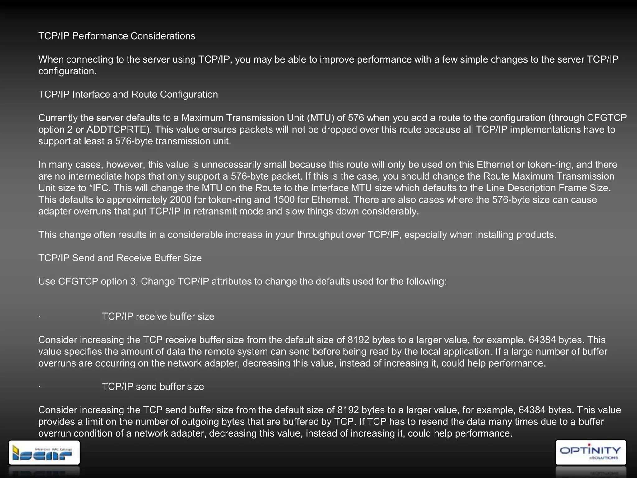 TCP/IP Performance Considerations

When connecting to the server using TCP/IP, you may be able to improve performance with a few simple changes to the server TCP/IP
configuration.

TCP/IP Interface and Route Configuration

Currently the server defaults to a Maximum Transmission Unit (MTU) of 576 when you add a route to the configuration (through CFGTCP
option 2 or ADDTCPRTE). This value ensures packets will not be dropped over this route because all TCP/IP implementations have to
support at least a 576-byte transmission unit.

In many cases, however, this value is unnecessarily small because this route will only be used on this Ethernet or token-ring, and there
are no intermediate hops that only support a 576-byte packet. If this is the case, you should change the Route Maximum Transmission
Unit size to *IFC. This will change the MTU on the Route to the Interface MTU size which defaults to the Line Description Frame Size.
This defaults to approximately 2000 for token-ring and 1500 for Ethernet. There are also cases where the 576-byte size can cause
adapter overruns that put TCP/IP in retransmit mode and slow things down considerably.

This change often results in a considerable increase in your throughput over TCP/IP, especially when installing products.

TCP/IP Send and Receive Buffer Size

Use CFGTCP option 3, Change TCP/IP attributes to change the defaults used for the following:


·             TCP/IP receive buffer size

Consider increasing the TCP receive buffer size from the default size of 8192 bytes to a larger value, for example, 64384 bytes. This
value specifies the amount of data the remote system can send before being read by the local application. If a large number of buffer
overruns are occurring on the network adapter, decreasing this value, instead of increasing it, could help performance.

·             TCP/IP send buffer size

Consider increasing the TCP send buffer size from the default size of 8192 bytes to a larger value, for example, 64384 bytes. This value
provides a limit on the number of outgoing bytes that are buffered by TCP. If TCP has to resend the data many times due to a buffer
overrun condition of a network adapter, decreasing this value, instead of increasing it, could help performance.
 