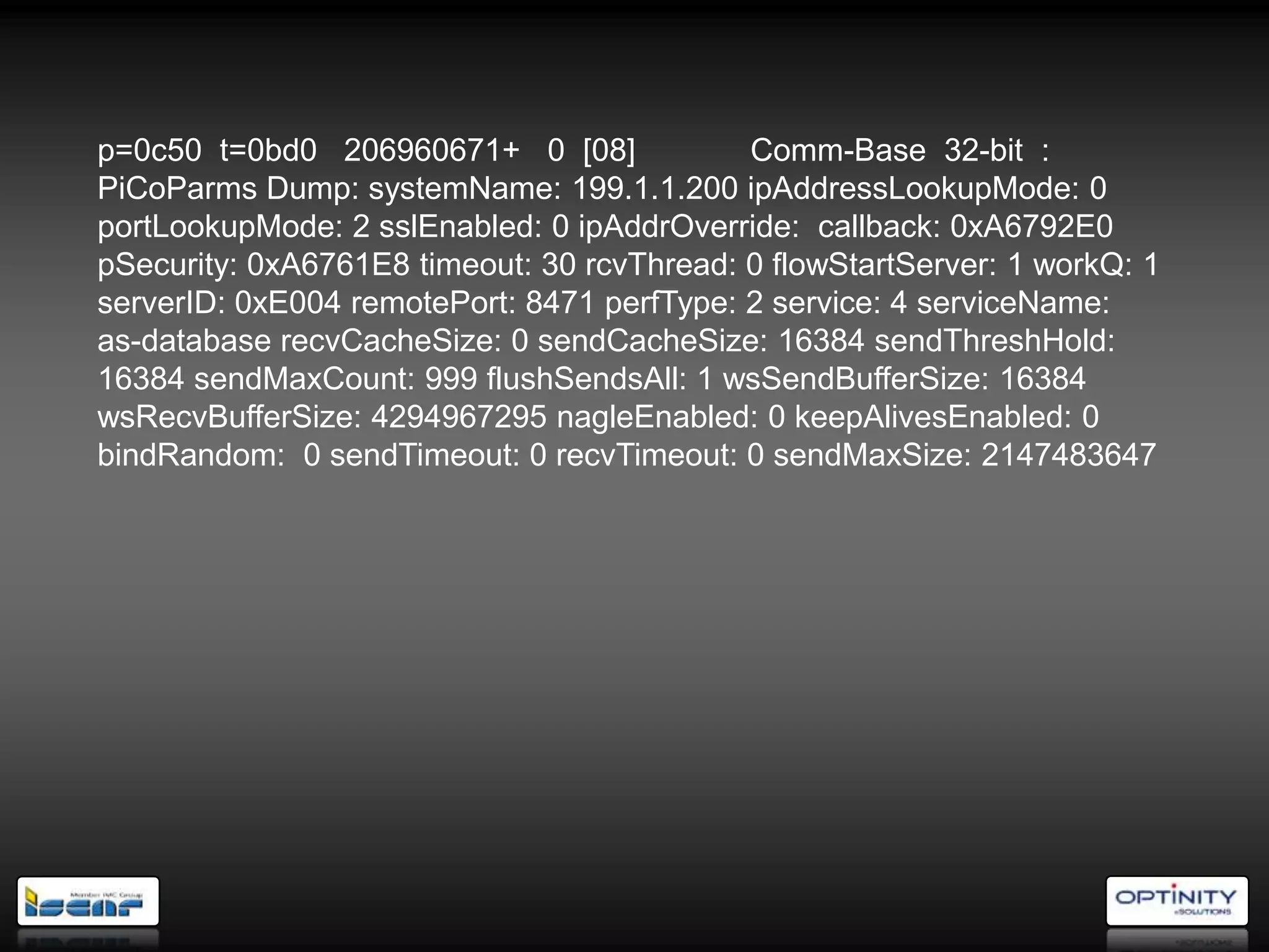 p=0c50 t=0bd0 206960671+ 0 [08]             Comm-Base 32-bit :
PiCoParms Dump: systemName: 199.1.1.200 ipAddressLookupMode: 0
portLookupMode: 2 sslEnabled: 0 ipAddrOverride: callback: 0xA6792E0
pSecurity: 0xA6761E8 timeout: 30 rcvThread: 0 flowStartServer: 1 workQ: 1
serverID: 0xE004 remotePort: 8471 perfType: 2 service: 4 serviceName:
as-database recvCacheSize: 0 sendCacheSize: 16384 sendThreshHold:
16384 sendMaxCount: 999 flushSendsAll: 1 wsSendBufferSize: 16384
wsRecvBufferSize: 4294967295 nagleEnabled: 0 keepAlivesEnabled: 0
bindRandom: 0 sendTimeout: 0 recvTimeout: 0 sendMaxSize: 2147483647
 