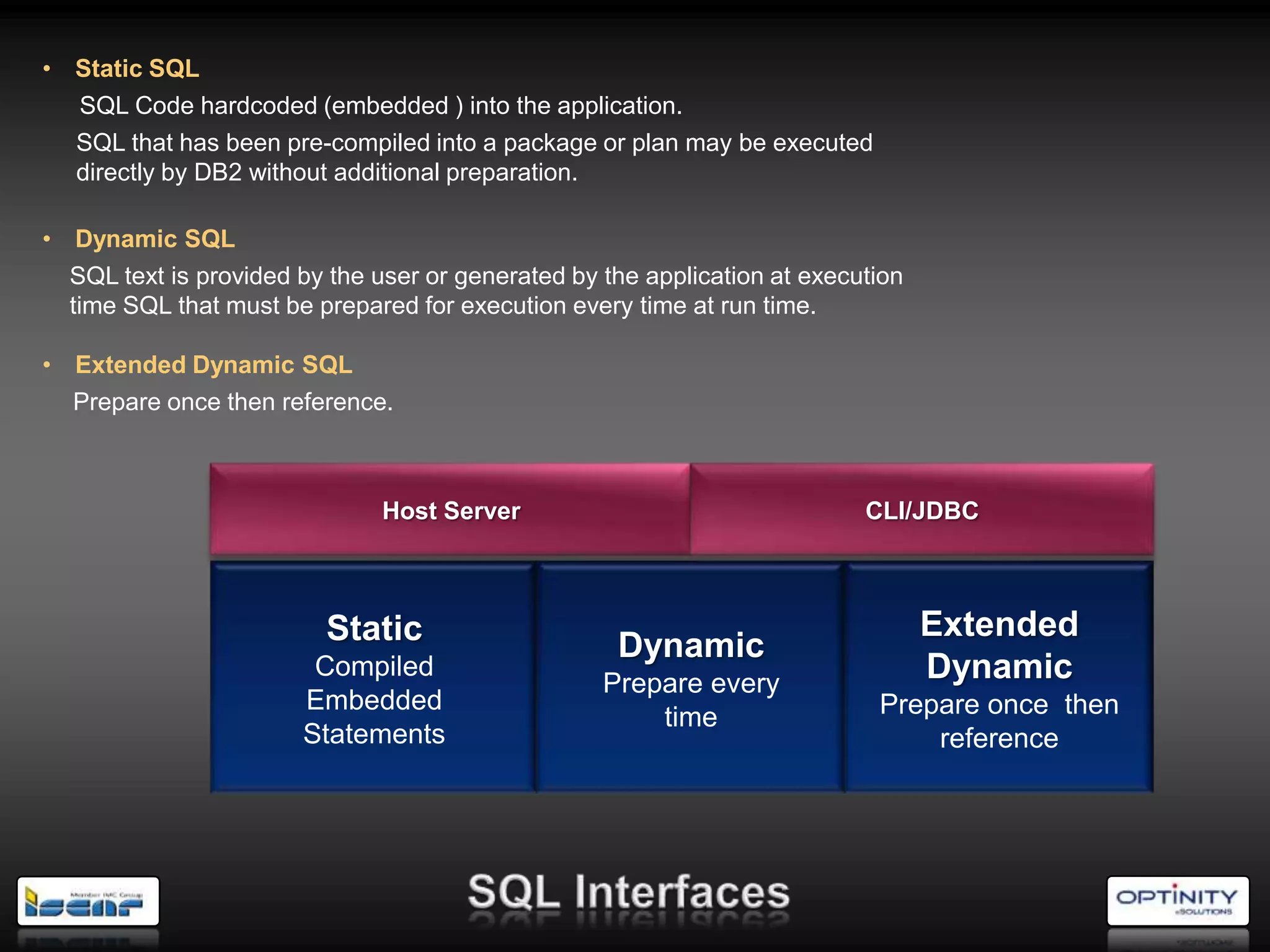• Static SQL
  SQL Code hardcoded (embedded ) into the application.
  SQL that has been pre-compiled into a package or plan may be executed
  directly by DB2 without additional preparation.

• Dynamic SQL
  SQL text is provided by the user or generated by the application at execution
  time SQL that must be prepared for execution every time at run time.

• Extended Dynamic SQL
  Prepare once then reference.



                               Host Server                                 CLI/JDBC



                          Static                                                  Extended
                                                    Dynamic
                        Compiled
                                                   Prepare every
                                                                                  Dynamic
                       Embedded                                             Prepare once then
                                                       time
                       Statements                                               reference
 