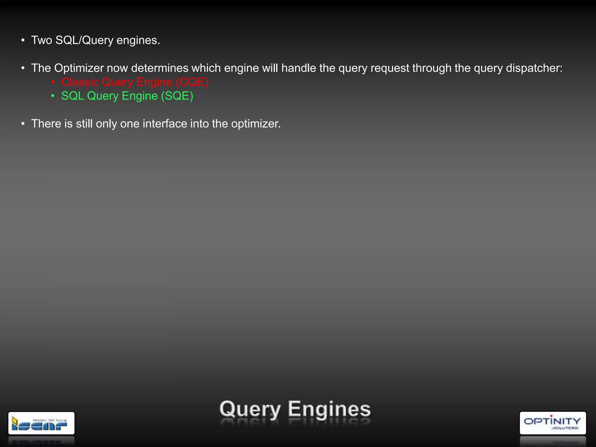 • Two SQL/Query engines.

• The Optimizer now determines which engine will handle the query request through the query dispatcher:
     • Classic Query Engine (CQE)
     • SQL Query Engine (SQE)

• There is still only one interface into the optimizer.
 