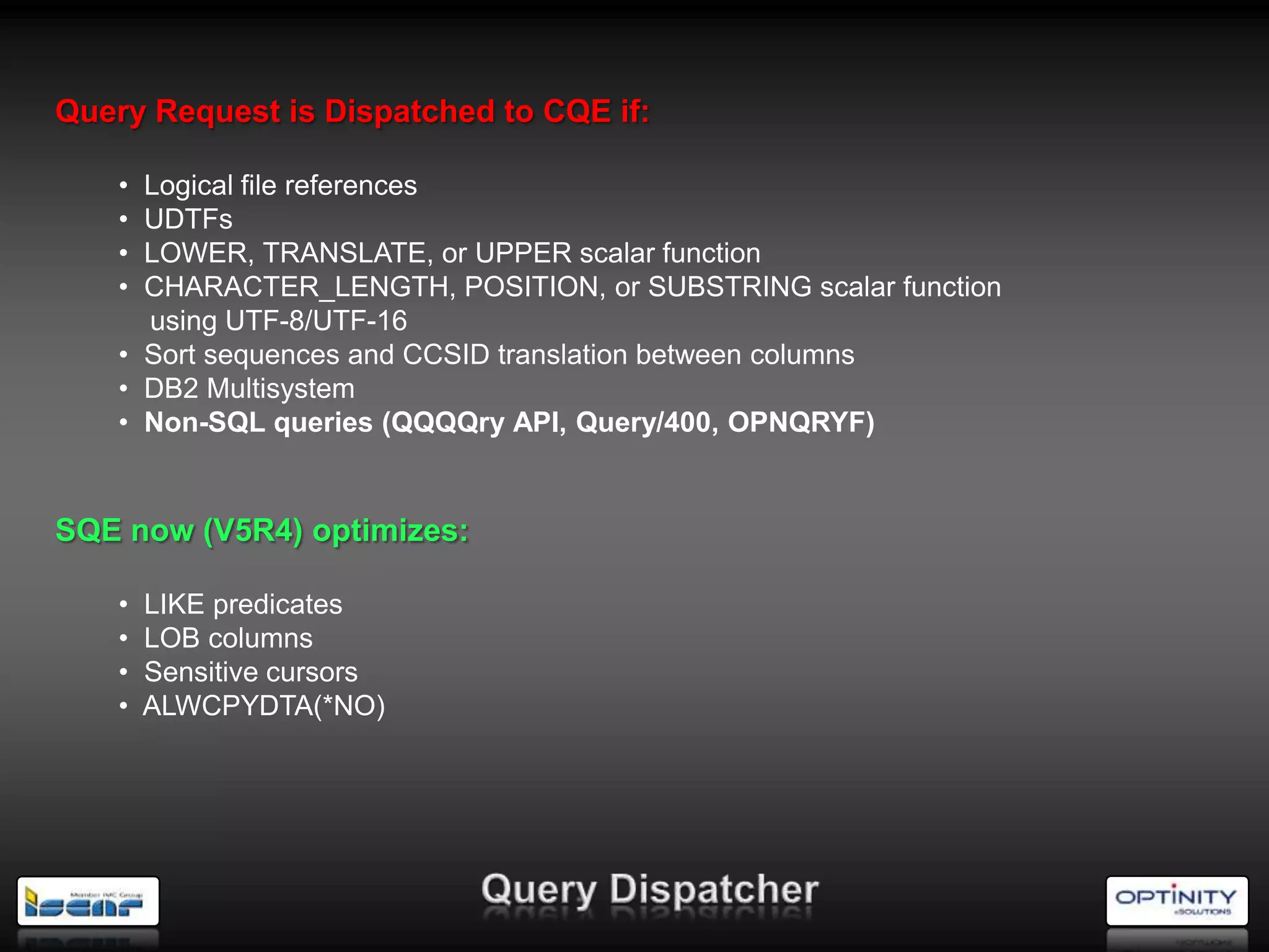 Query Request is Dispatched to CQE if:

    • Logical file references
    • UDTFs
    • LOWER, TRANSLATE, or UPPER scalar function
    • CHARACTER_LENGTH, POSITION, or SUBSTRING scalar function
      using UTF-8/UTF-16
    • Sort sequences and CCSID translation between columns
    • DB2 Multisystem
    • Non-SQL queries (QQQQry API, Query/400, OPNQRYF)


SQE now (V5R4) optimizes:

    •   LIKE predicates
    •   LOB columns
    •   Sensitive cursors
    •   ALWCPYDTA(*NO)
 