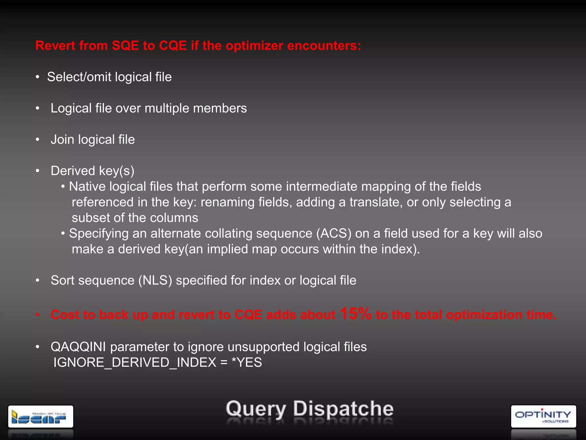 Revert from SQE to CQE if the optimizer encounters:

• Select/omit logical file

• Logical file over multiple members

• Join logical file

• Derived key(s)
   • Native logical files that perform some intermediate mapping of the fields
     referenced in the key: renaming fields, adding a translate, or only selecting a
     subset of the columns
   • Specifying an alternate collating sequence (ACS) on a field used for a key will also
     make a derived key(an implied map occurs within the index).

• Sort sequence (NLS) specified for index or logical file

• Cost to back up and revert to CQE adds about       15% to the total optimization time.
• QAQQINI parameter to ignore unsupported logical files
  IGNORE_DERIVED_INDEX = *YES
 