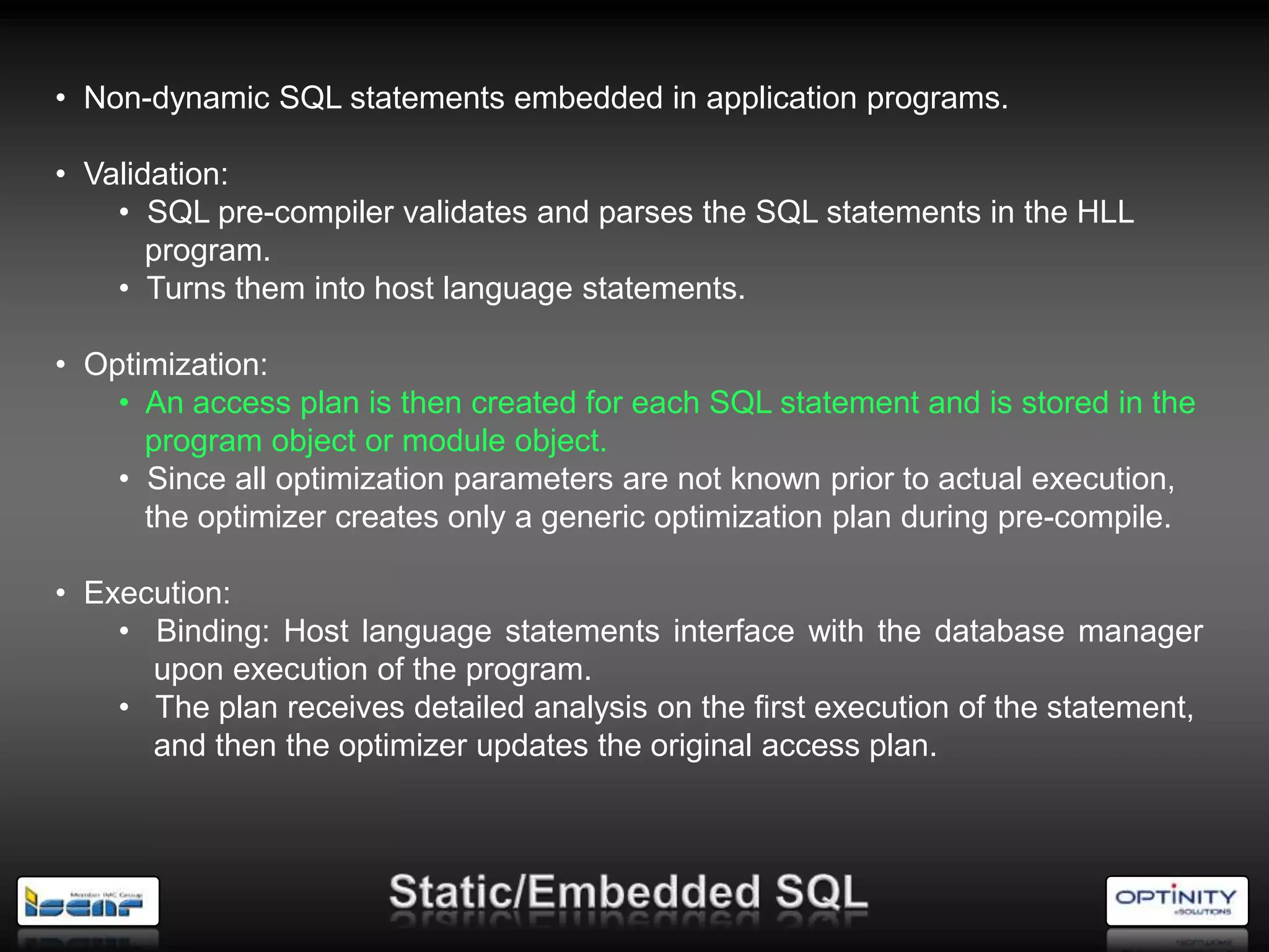 • Non-dynamic SQL statements embedded in application programs.

• Validation:
    • SQL pre-compiler validates and parses the SQL statements in the HLL
       program.
    • Turns them into host language statements.

• Optimization:
    • An access plan is then created for each SQL statement and is stored in the
      program object or module object.
    • Since all optimization parameters are not known prior to actual execution,
      the optimizer creates only a generic optimization plan during pre-compile.

• Execution:
    • Binding: Host language statements interface with the database manager
      upon execution of the program.
    • The plan receives detailed analysis on the first execution of the statement,
      and then the optimizer updates the original access plan.
 