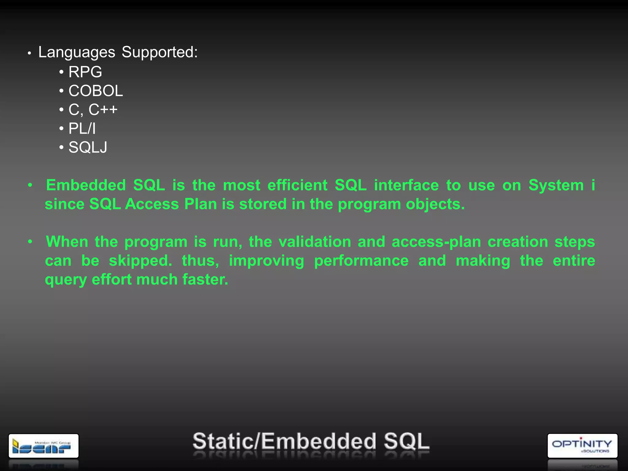 •   Languages Supported:
      • RPG
      • COBOL
      • C, C++
      • PL/I
      • SQLJ

• Embedded SQL is the most efficient SQL interface to use on System i
  since SQL Access Plan is stored in the program objects.

• When the program is run, the validation and access-plan creation steps
  can be skipped. thus, improving performance and making the entire
  query effort much faster.
 