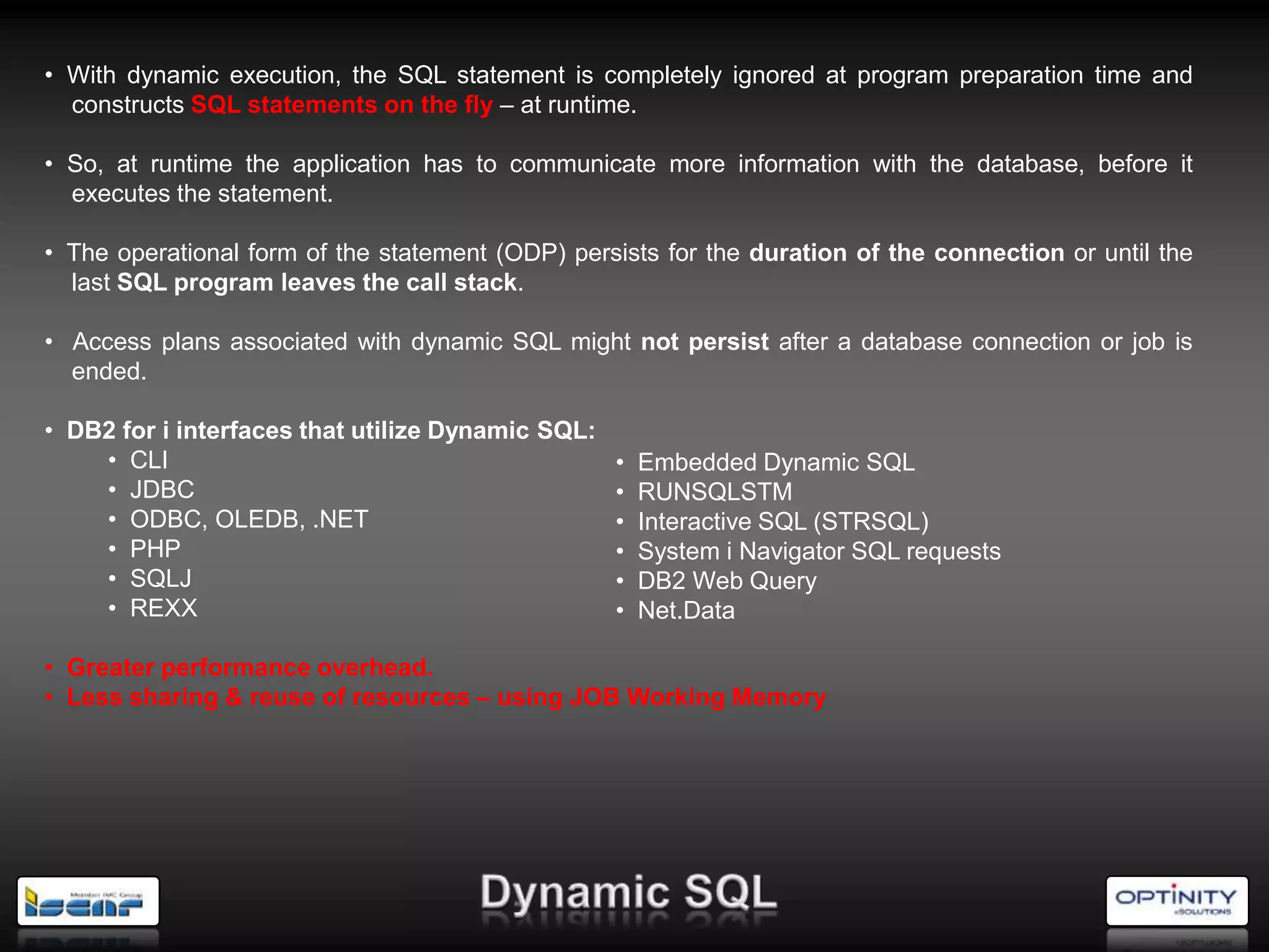 • With dynamic execution, the SQL statement is completely ignored at program preparation time and
  constructs SQL statements on the fly – at runtime.

• So, at runtime the application has to communicate more information with the database, before it
  executes the statement.

• The operational form of the statement (ODP) persists for the duration of the connection or until the
  last SQL program leaves the call stack.

• Access plans associated with dynamic SQL might not persist after a database connection or job is
  ended.

• DB2 for i interfaces that utilize Dynamic SQL:
    • CLI                                        • Embedded Dynamic SQL
    • JDBC                                       • RUNSQLSTM
    • ODBC, OLEDB, .NET                          • Interactive SQL (STRSQL)
    • PHP                                        • System i Navigator SQL requests
    • SQLJ                                       • DB2 Web Query
    • REXX                                       • Net.Data

• Greater performance overhead.
• Less sharing & reuse of resources – using JOB Working Memory
 