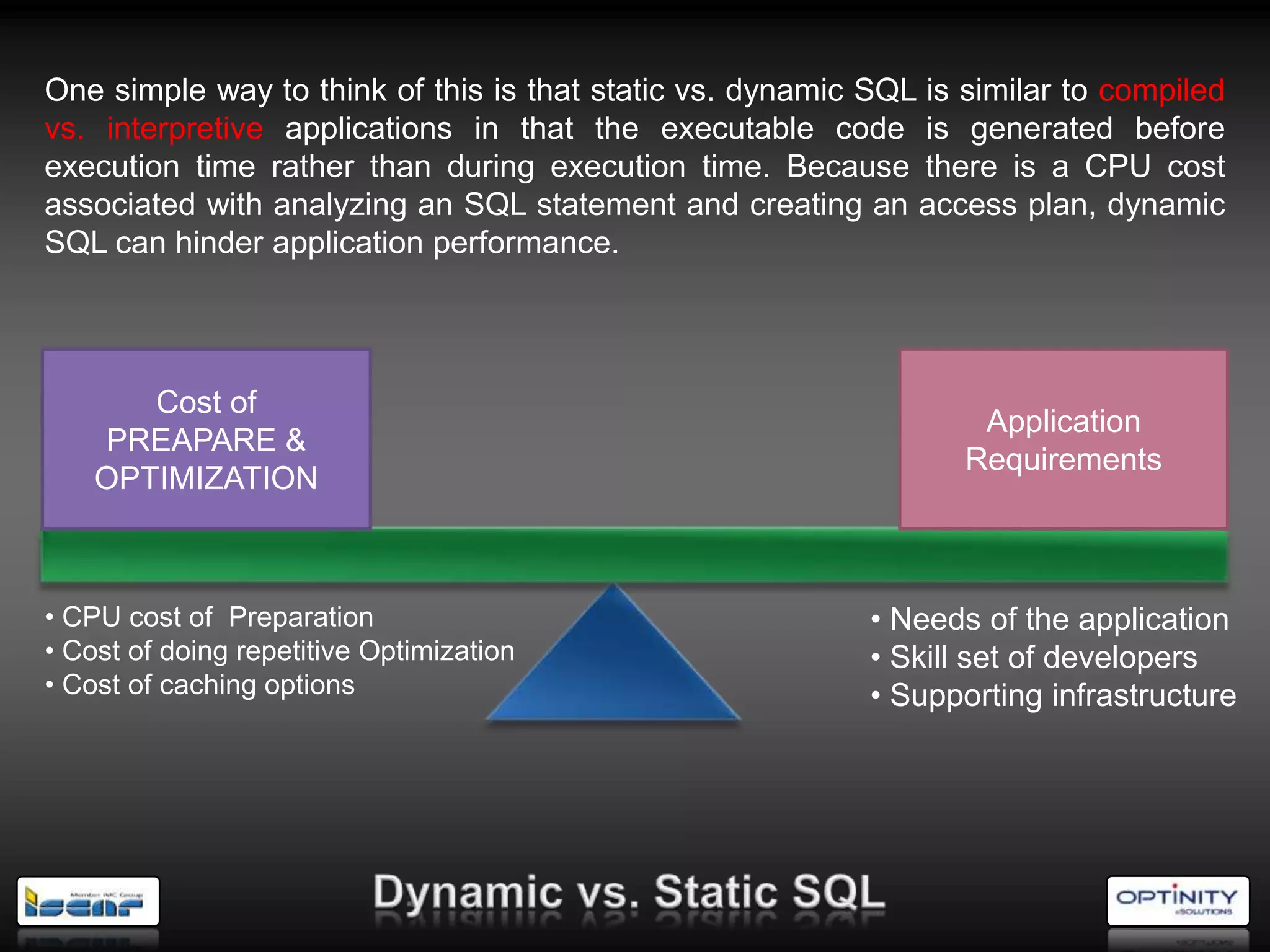 One simple way to think of this is that static vs. dynamic SQL is similar to compiled
vs. interpretive applications in that the executable code is generated before
execution time rather than during execution time. Because there is a CPU cost
associated with analyzing an SQL statement and creating an access plan, dynamic
SQL can hinder application performance.




       Cost of
                                                                   Application
    PREAPARE &
                                                                  Requirements
    OPTIMIZATION



• CPU cost of Preparation                                  • Needs of the application
• Cost of doing repetitive Optimization                    • Skill set of developers
• Cost of caching options                                  • Supporting infrastructure
 