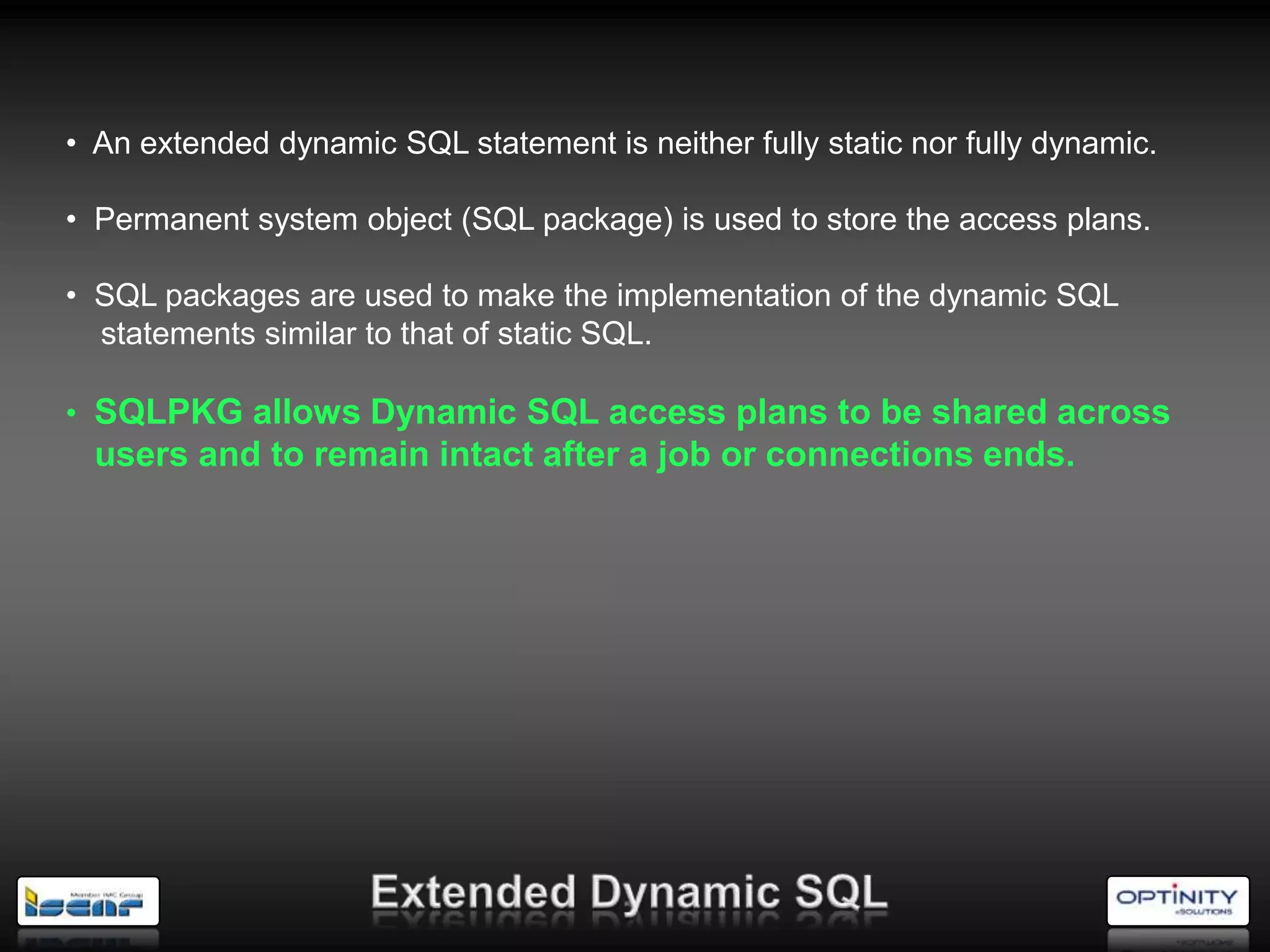 • An extended dynamic SQL statement is neither fully static nor fully dynamic.

• Permanent system object (SQL package) is used to store the access plans.

• SQL packages are used to make the implementation of the dynamic SQL
  statements similar to that of static SQL.

• SQLPKG allows Dynamic SQL access plans to be shared across
  users and to remain intact after a job or connections ends.
 