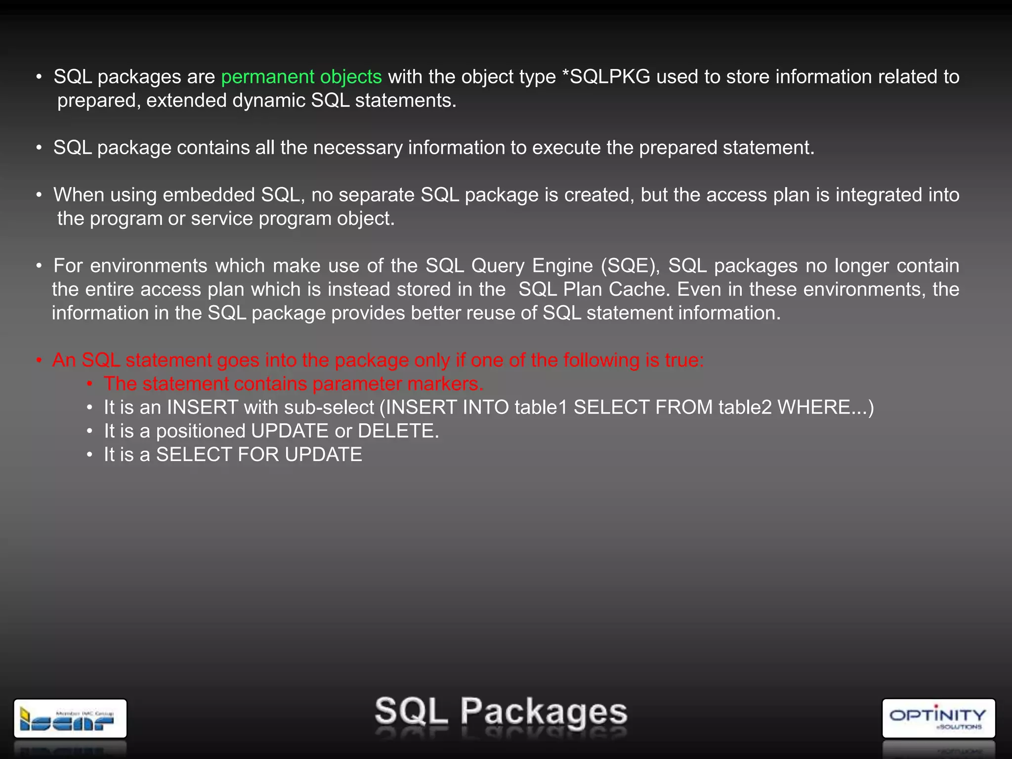 • SQL packages are permanent objects with the object type *SQLPKG used to store information related to
  prepared, extended dynamic SQL statements.

• SQL package contains all the necessary information to execute the prepared statement.

• When using embedded SQL, no separate SQL package is created, but the access plan is integrated into
  the program or service program object.

• For environments which make use of the SQL Query Engine (SQE), SQL packages no longer contain
  the entire access plan which is instead stored in the SQL Plan Cache. Even in these environments, the
  information in the SQL package provides better reuse of SQL statement information.

• An SQL statement goes into the package only if one of the following is true:
     • The statement contains parameter markers.
     • It is an INSERT with sub-select (INSERT INTO table1 SELECT FROM table2 WHERE...)
     • It is a positioned UPDATE or DELETE.
     • It is a SELECT FOR UPDATE
 