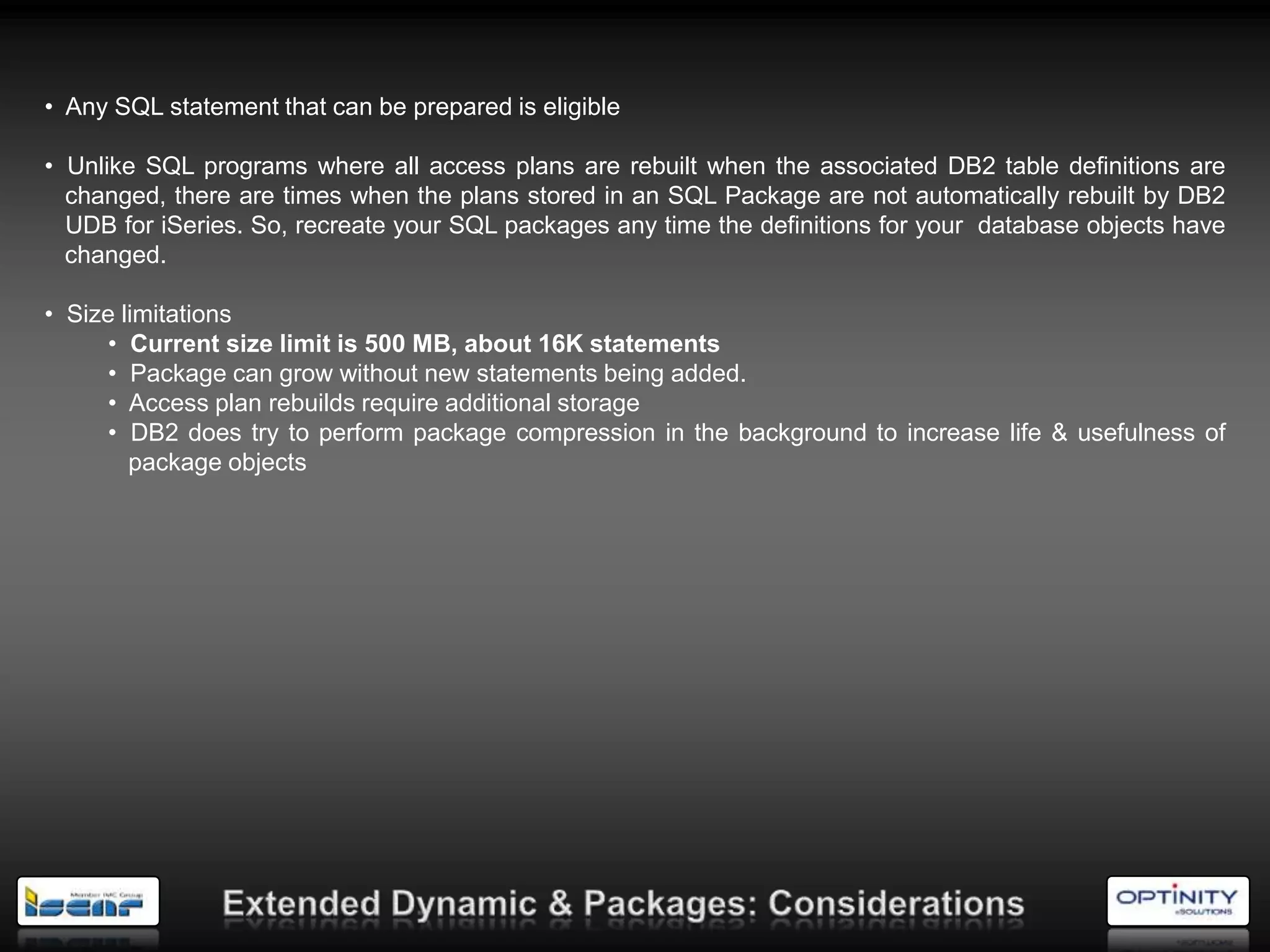 • Any SQL statement that can be prepared is eligible

• Unlike SQL programs where all access plans are rebuilt when the associated DB2 table definitions are
  changed, there are times when the plans stored in an SQL Package are not automatically rebuilt by DB2
  UDB for iSeries. So, recreate your SQL packages any time the definitions for your database objects have
  changed.

• Size limitations
     • Current size limit is 500 MB, about 16K statements
     • Package can grow without new statements being added.
     • Access plan rebuilds require additional storage
     • DB2 does try to perform package compression in the background to increase life & usefulness of
        package objects
 