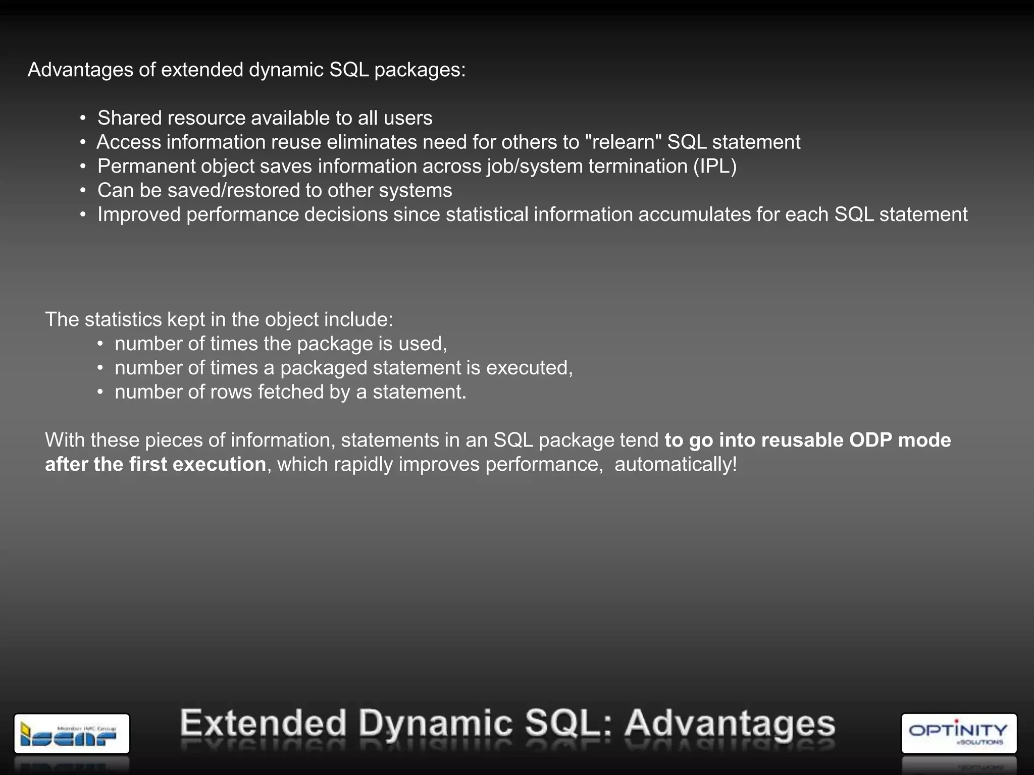 Advantages of extended dynamic SQL packages:

     •   Shared resource available to all users
     •   Access information reuse eliminates need for others to "relearn" SQL statement
     •   Permanent object saves information across job/system termination (IPL)
     •   Can be saved/restored to other systems
     •   Improved performance decisions since statistical information accumulates for each SQL statement




 The statistics kept in the object include:
      • number of times the package is used,
      • number of times a packaged statement is executed,
      • number of rows fetched by a statement.

 With these pieces of information, statements in an SQL package tend to go into reusable ODP mode
 after the first execution, which rapidly improves performance, automatically!
 