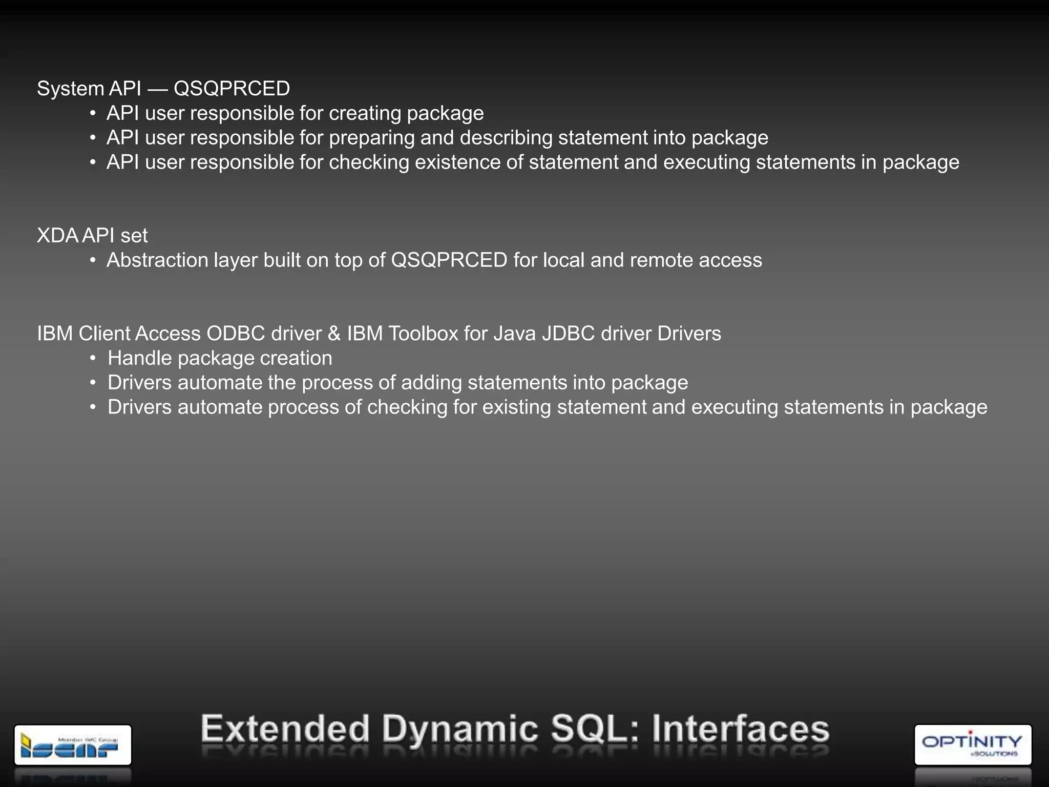 System API — QSQPRCED
     • API user responsible for creating package
     • API user responsible for preparing and describing statement into package
     • API user responsible for checking existence of statement and executing statements in package


XDA API set
     • Abstraction layer built on top of QSQPRCED for local and remote access


IBM Client Access ODBC driver & IBM Toolbox for Java JDBC driver Drivers
     • Handle package creation
     • Drivers automate the process of adding statements into package
     • Drivers automate process of checking for existing statement and executing statements in package
 