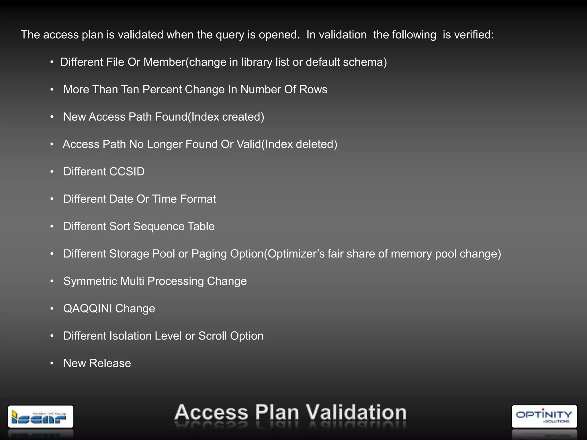 The access plan is validated when the query is opened. In validation the following is verified:

     • Different File Or Member(change in library list or default schema)

     • More Than Ten Percent Change In Number Of Rows

     • New Access Path Found(Index created)

     • Access Path No Longer Found Or Valid(Index deleted)

     • Different CCSID

     • Different Date Or Time Format

     • Different Sort Sequence Table

     • Different Storage Pool or Paging Option(Optimizer‘s fair share of memory pool change)

     • Symmetric Multi Processing Change

     • QAQQINI Change

     • Different Isolation Level or Scroll Option

     • New Release
 